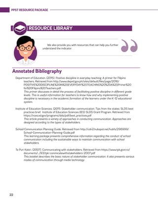 PPST RESOURCE PACKAGE
22
RESOURCE LIBRARY
We also provide you with resources that can help you further
understand the indicator.
“Annotated Bibliography
Department of Education. (2015). Positive discipline in everyday teaching: A primer for Filipino
teachers. Retrieved from http://www.deped.gov.ph/sites/default/files/page/2016/
POSITIVE%20DISCIPLINE%20IN%20EVERYDAY%20TEACHING%20%20A%20Primer%20
for%20Filipino%20Teachers.pdf.
	 This primer discusses in detail the process of facilitating positive discipline in different grade
levels. This is useful information for teachers to know how and why implementing positive
discipline is necessary in the academic formation of the learners under the K-12 educational
system.
Institute of Education Sciences. (2011). Stakeholder communication: Tips from the states. SLDS best
practices brief. Institute of Education Sciences (IES) SLDS Grant Program. Retrieved from
https://nces.ed.gov/programs/slds/pdf/best_practices.pdf
	 This article presents a variety of approaches in conducting communication. Approaches are
designed according to the types of stakeholders.
School Communication Planning Guide. Retrieved from http://cdn2.hubspot.net/hubfs/296999/
School-Communication-Planning-Guide.pdf
	 This learning package presents comprehensive information regarding the conduct of school
communication including the sustainable ways to maintain communication with school
stakeholders.
Te Puri Kokiri. (2007). Communicating with stakeholders. Retrieved from https://www.tpk.govt.nz/
documents/.../93/tpk-commicatewithstakeholders-2007.pdf
	 This booklet describes the basic nature of stakeholder communication. It also presents various
modes of communication through media technology.
 