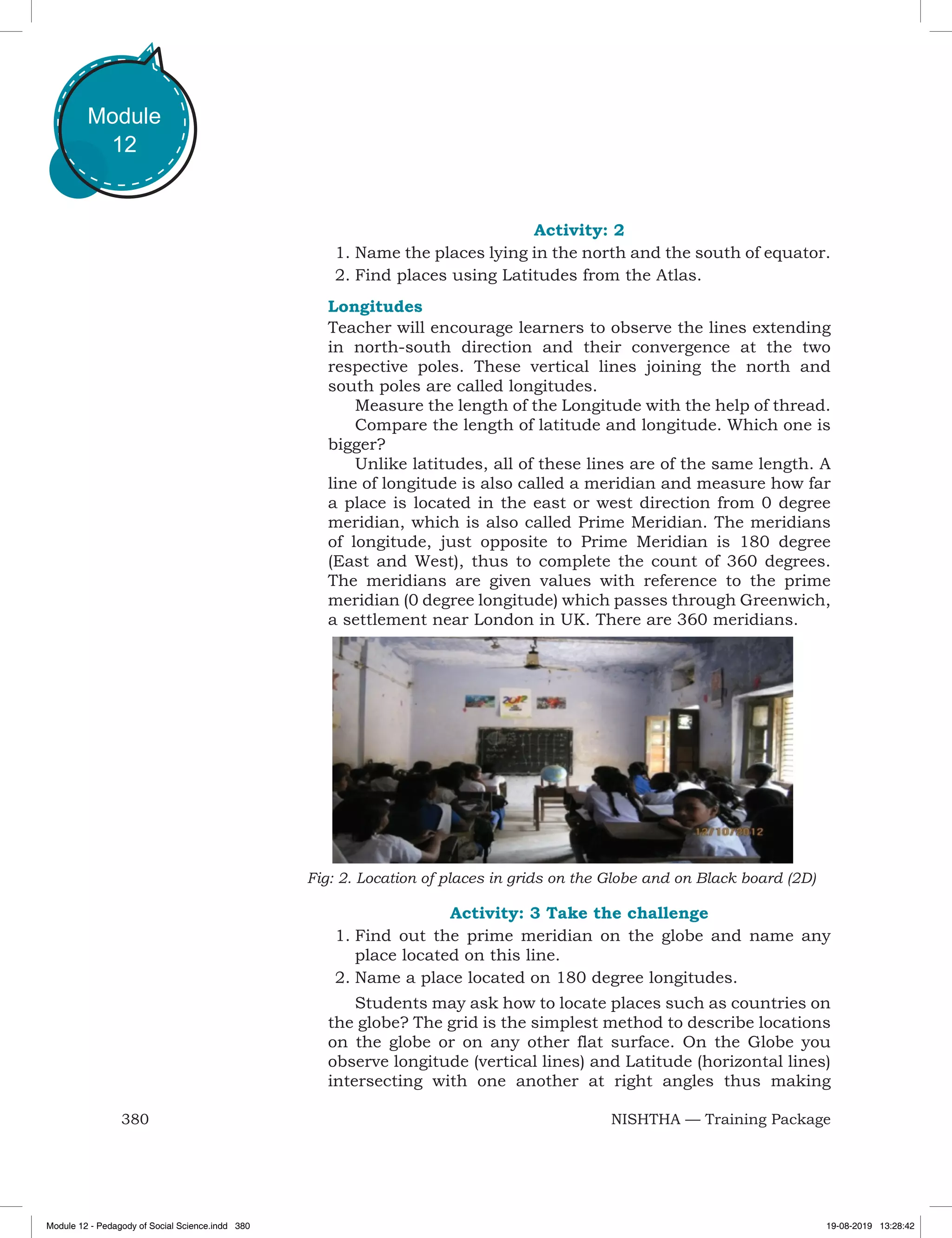 380 NISHTHA — Training Package
Module
12
Activity: 2
1.	Name the places lying in the north and the south of equator.
2.	Find places using Latitudes from the Atlas.
Longitudes
Teacher will encourage learners to observe the lines extending
in north-south direction and their convergence at the two
respective poles. These vertical lines joining the north and
south poles are called longitudes.
Measure the length of the Longitude with the help of thread.
Compare the length of latitude and longitude. Which one is
bigger?
Unlike latitudes, all of these lines are of the same length. A
line of longitude is also called a meridian and measure how far
a place is located in the east or west direction from 0 degree
meridian, which is also called Prime Meridian. The meridians
of longitude, just opposite to Prime Meridian is 180 degree
(East and West), thus to complete the count of 360 degrees.
The meridians are given values with reference to the prime
meridian (0 degree longitude) which passes through Greenwich,
a settlement near London in UK. There are 360 meridians.
Fig: 2. Location of places in grids on the Globe and on Black board (2D)
Activity: 3 Take the challenge
1.	Find out the prime meridian on the globe and name any
place located on this line.
2.	Name a place located on 180 degree longitudes.
Students may ask how to locate places such as countries on
the globe? The grid is the simplest method to describe locations
on the globe or on any other flat surface. On the Globe you
observe longitude (vertical lines) and Latitude (horizontal lines)
intersecting with one another at right angles thus making
Module 12 - Pedagody of Social Science.indd 380 19-08-2019 13:28:42
 
