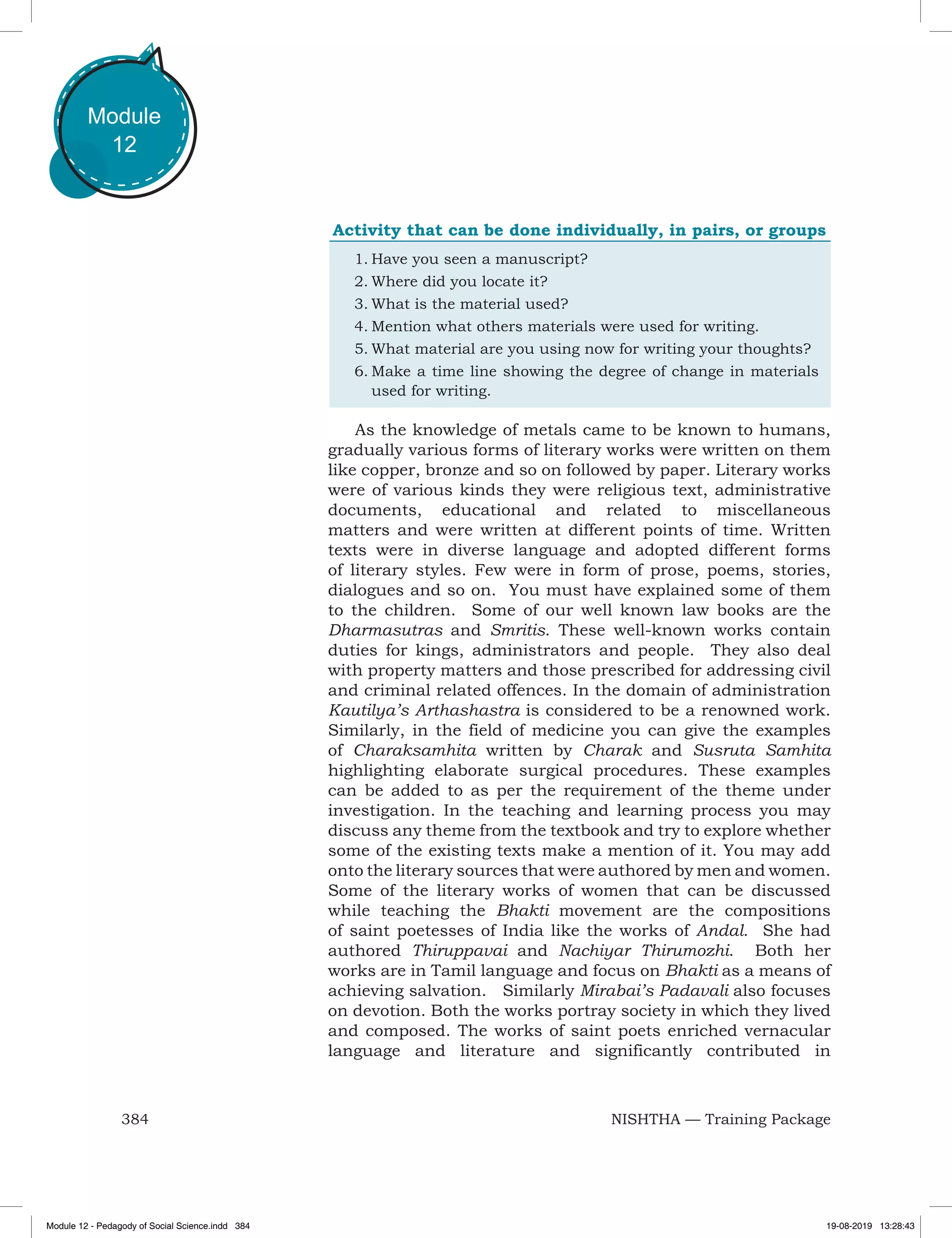 384 NISHTHA — Training Package
Module
12
Activity that can be done individually, in pairs, or groups
1.	Have you seen a manuscript?
2.	Where did you locate it?
3.	What is the material used?
4.	Mention what others materials were used for writing.
5.	What material are you using now for writing your thoughts?
6.	Make a time line showing the degree of change in materials
used for writing.
As the knowledge of metals came to be known to humans,
gradually various forms of literary works were written on them
like copper, bronze and so on followed by paper. Literary works
were of various kinds they were religious text, administrative
documents, educational and related to miscellaneous
matters and were written at different points of time. Written
texts were in diverse language and adopted different forms
of literary styles. Few were in form of prose, poems, stories,
dialogues and so on. You must have explained some of them
to the children. Some of our well known law books are the
Dharmasutras and Smritis. These well-known works contain
duties for kings, administrators and people. They also deal
with property matters and those prescribed for addressing civil
and criminal related offences. In the domain of administration
Kautilya’s Arthashastra is considered to be a renowned work.
Similarly, in the field of medicine you can give the examples
of Charaksamhita written by Charak and Susruta Samhita
highlighting elaborate surgical procedures. These examples
can be added to as per the requirement of the theme under
investigation. In the teaching and learning process you may
discuss any theme from the textbook and try to explore whether
some of the existing texts make a mention of it. You may add
onto the literary sources that were authored by men and women.
Some of the literary works of women that can be discussed
while teaching the Bhakti movement are the compositions
of saint poetesses of India like the works of Andal. She had
authored Thiruppavai and Nachiyar Thirumozhi. Both her
works are in Tamil language and focus on Bhakti as a means of
achieving salvation. Similarly Mirabai’s Padavali also focuses
on devotion. Both the works portray society in which they lived
and composed. The works of saint poets enriched vernacular
language and literature and significantly contributed in
Module 12 - Pedagody of Social Science.indd 384 19-08-2019 13:28:43
 