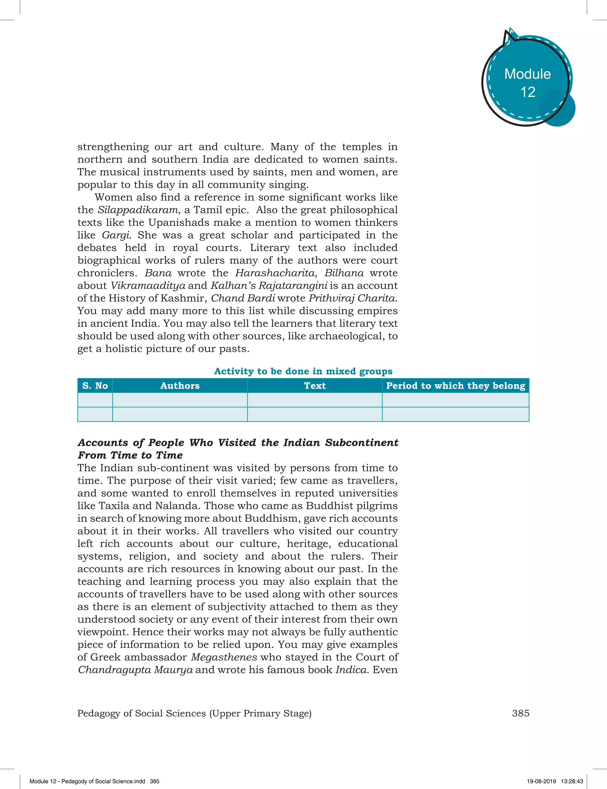 385Pedagogy of Social Sciences (Upper Primary Stage)
Module
12
strengthening our art and culture. Many of the temples in
northern and southern India are dedicated to women saints.
The musical instruments used by saints, men and women, are
popular to this day in all community singing.
Women also find a reference in some significant works like
the Silappadikaram, a Tamil epic. Also the great philosophical
texts like the Upanishads make a mention to women thinkers
like Gargi. She was a great scholar and participated in the
debates held in royal courts. Literary text also included
biographical works of rulers many of the authors were court
chroniclers. Bana wrote the Harashacharita, Bilhana wrote
about Vikramaaditya and Kalhan’s Rajatarangini is an account
of the History of Kashmir, Chand Bardi wrote Prithviraj Charita.
You may add many more to this list while discussing empires
in ancient India. You may also tell the learners that literary text
should be used along with other sources, like archaeological, to
get a holistic picture of our pasts.
Activity to be done in mixed groups
S. No Authors Text Period to which they belong
Accounts of People Who Visited the Indian Subcontinent
From Time to Time
The Indian sub-continent was visited by persons from time to
time. The purpose of their visit varied; few came as travellers,
and some wanted to enroll themselves in reputed universities
like Taxila and Nalanda. Those who came as Buddhist pilgrims
in search of knowing more about Buddhism, gave rich accounts
about it in their works. All travellers who visited our country
left rich accounts about our culture, heritage, educational
systems, religion, and society and about the rulers. Their
accounts are rich resources in knowing about our past. In the
teaching and learning process you may also explain that the
accounts of travellers have to be used along with other sources
as there is an element of subjectivity attached to them as they
understood society or any event of their interest from their own
viewpoint. Hence their works may not always be fully authentic
piece of information to be relied upon. You may give examples
of Greek ambassador Megasthenes who stayed in the Court of
Chandragupta Maurya and wrote his famous book Indica. Even
Module 12 - Pedagody of Social Science.indd 385 19-08-2019 13:28:43
 