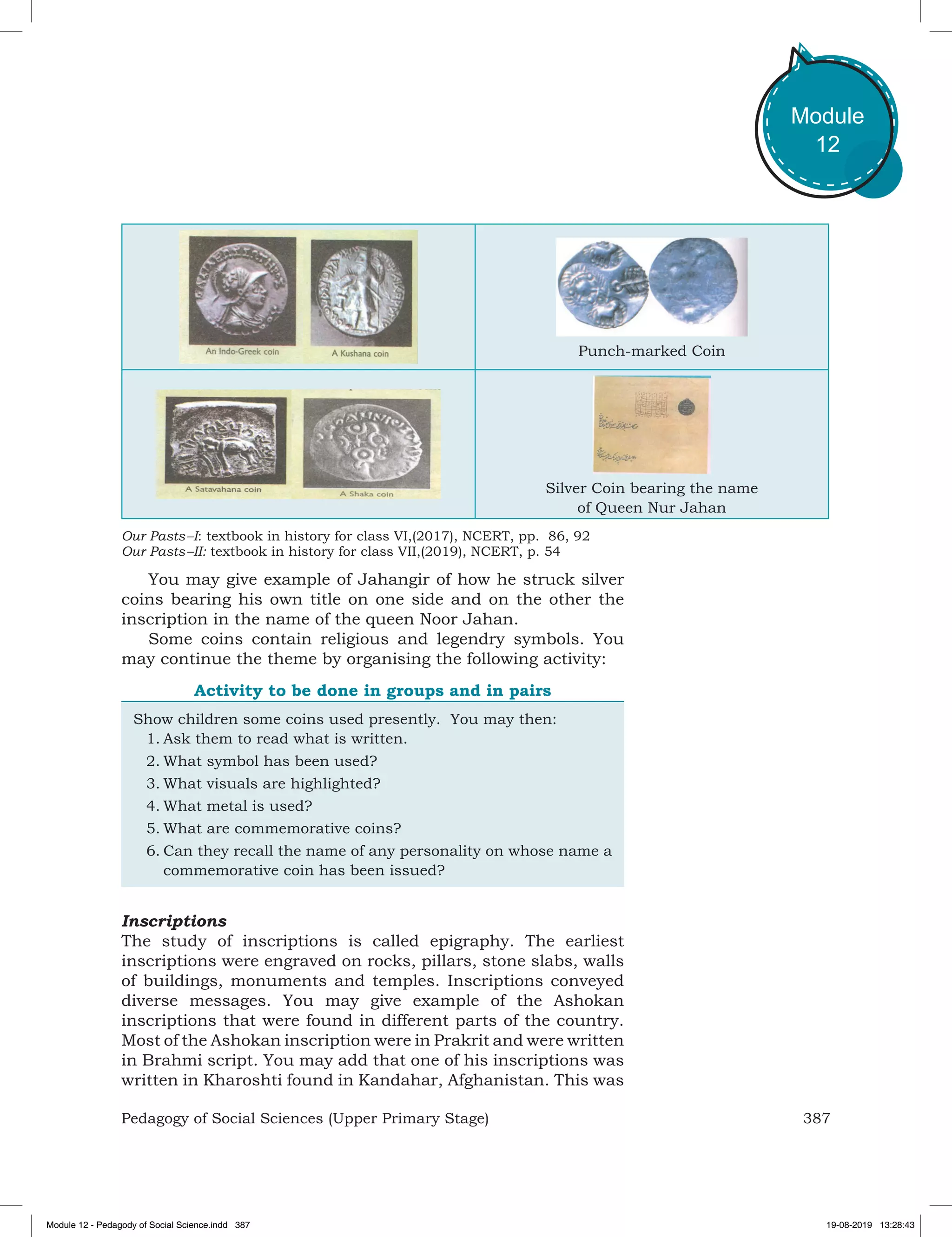 387Pedagogy of Social Sciences (Upper Primary Stage)
Module
12
Punch-marked Coin
Silver Coin bearing the name
of Queen Nur Jahan
Our Pasts –I: textbook in history for class VI,(2017), NCERT, pp. 86, 92
Our Pasts –II: textbook in history for class VII,(2019), NCERT, p. 54
You may give example of Jahangir of how he struck silver
coins bearing his own title on one side and on the other the
inscription in the name of the queen Noor Jahan.
Some coins contain religious and legendry symbols. You
may continue the theme by organising the following activity:
Activity to be done in groups and in pairs
Show children some coins used presently. You may then:
1.	Ask them to read what is written.
2.	What symbol has been used?
3.	What visuals are highlighted?
4.	What metal is used?
5.	What are commemorative coins?
6.	Can they recall the name of any personality on whose name a
commemorative coin has been issued?
Inscriptions
The study of inscriptions is called epigraphy. The earliest
inscriptions were engraved on rocks, pillars, stone slabs, walls
of buildings, monuments and temples. Inscriptions conveyed
diverse messages. You may give example of the Ashokan
inscriptions that were found in different parts of the country.
Most of the Ashokan inscription were in Prakrit and were written
in Brahmi script. You may add that one of his inscriptions was
written in Kharoshti found in Kandahar, Afghanistan. This was
Module 12 - Pedagody of Social Science.indd 387 19-08-2019 13:28:43
 