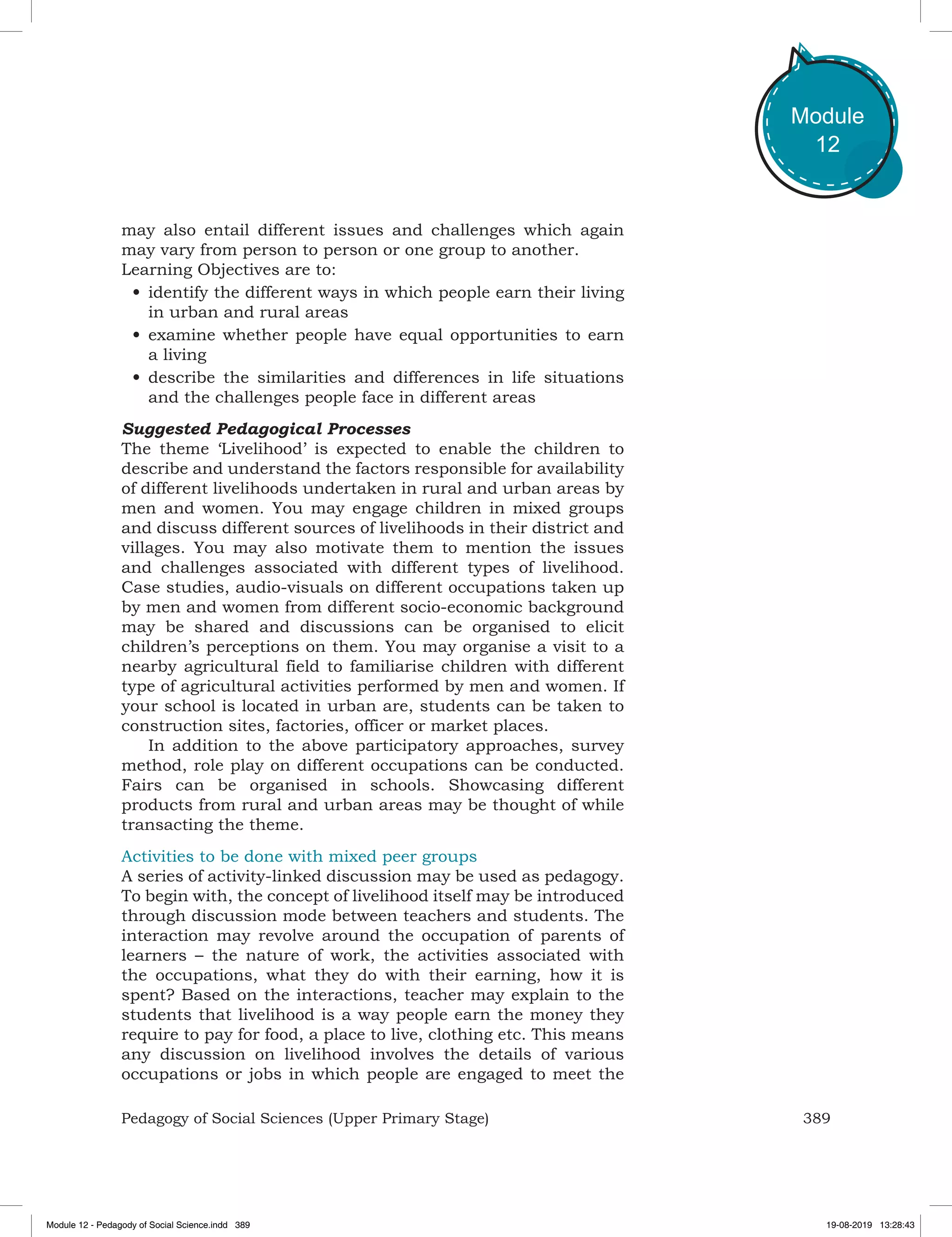 389Pedagogy of Social Sciences (Upper Primary Stage)
Module
12
may also entail different issues and challenges which again
may vary from person to person or one group to another.
Learning Objectives are to:
•	identify the different ways in which people earn their living
in urban and rural areas
•	examine whether people have equal opportunities to earn
a living
•	describe the similarities and differences in life situations
and the challenges people face in different areas
Suggested Pedagogical Processes
The theme ‘Livelihood’ is expected to enable the children to
describe and understand the factors responsible for availability
of different livelihoods undertaken in rural and urban areas by
men and women. You may engage children in mixed groups
and discuss different sources of livelihoods in their district and
villages. You may also motivate them to mention the issues
and challenges associated with different types of livelihood.
Case studies, audio-visuals on different occupations taken up
by men and women from different socio-economic background
may be shared and discussions can be organised to elicit
children’s perceptions on them. You may organise a visit to a
nearby agricultural field to familiarise children with different
type of agricultural activities performed by men and women. If
your school is located in urban are, students can be taken to
construction sites, factories, officer or market places.
In addition to the above participatory approaches, survey
method, role play on different occupations can be conducted.
Fairs can be organised in schools. Showcasing different
products from rural and urban areas may be thought of while
transacting the theme.
Activities to be done with mixed peer groups
A series of activity-linked discussion may be used as pedagogy.
To begin with, the concept of livelihood itself may be introduced
through discussion mode between teachers and students. The
interaction may revolve around the occupation of parents of
learners – the nature of work, the activities associated with
the occupations, what they do with their earning, how it is
spent? Based on the interactions, teacher may explain to the
students that livelihood is a way people earn the money they
require to pay for food, a place to live, clothing etc. This means
any discussion on livelihood involves the details of various
occupations or jobs in which people are engaged to meet the
Module 12 - Pedagody of Social Science.indd 389 19-08-2019 13:28:43
 