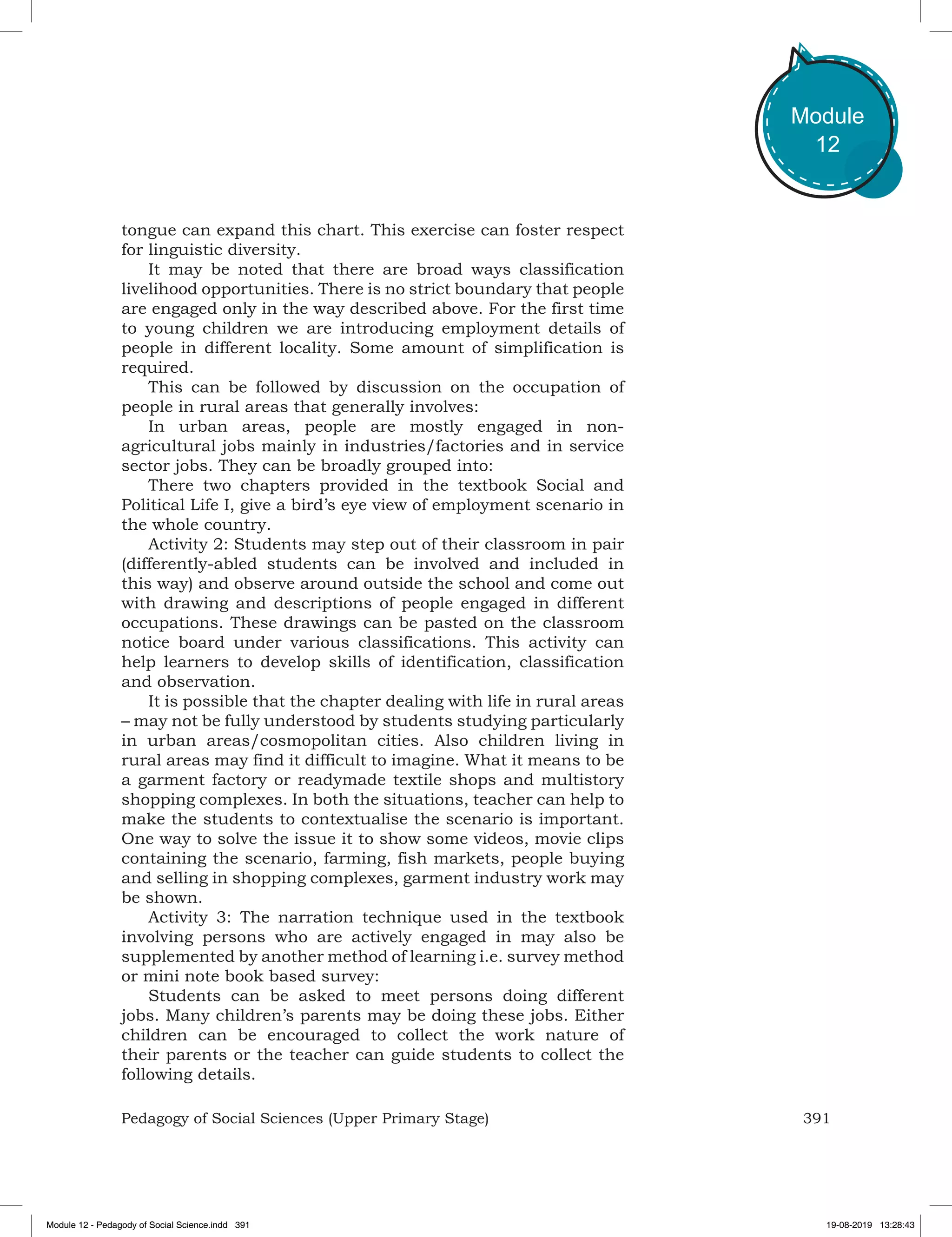 391Pedagogy of Social Sciences (Upper Primary Stage)
Module
12
tongue can expand this chart. This exercise can foster respect
for linguistic diversity.
It may be noted that there are broad ways classification
livelihood opportunities. There is no strict boundary that people
are engaged only in the way described above. For the first time
to young children we are introducing employment details of
people in different locality. Some amount of simplification is
required.
This can be followed by discussion on the occupation of
people in rural areas that generally involves:
In urban areas, people are mostly engaged in non-
agricultural jobs mainly in industries/factories and in service
sector jobs. They can be broadly grouped into:
There two chapters provided in the textbook Social and
Political Life I, give a bird’s eye view of employment scenario in
the whole country.
Activity 2: Students may step out of their classroom in pair
(differently-abled students can be involved and included in
this way) and observe around outside the school and come out
with drawing and descriptions of people engaged in different
occupations. These drawings can be pasted on the classroom
notice board under various classifications. This activity can
help learners to develop skills of identification, classification
and observation.
It is possible that the chapter dealing with life in rural areas
– may not be fully understood by students studying particularly
in urban areas/cosmopolitan cities. Also children living in
rural areas may find it difficult to imagine. What it means to be
a garment factory or readymade textile shops and multistory
shopping complexes. In both the situations, teacher can help to
make the students to contextualise the scenario is important.
One way to solve the issue it to show some videos, movie clips
containing the scenario, farming, fish markets, people buying
and selling in shopping complexes, garment industry work may
be shown.
Activity 3: The narration technique used in the textbook
involving persons who are actively engaged in may also be
supplemented by another method of learning i.e. survey method
or mini note book based survey:
Students can be asked to meet persons doing different
jobs. Many children’s parents may be doing these jobs. Either
children can be encouraged to collect the work nature of
their parents or the teacher can guide students to collect the
following details.
Module 12 - Pedagody of Social Science.indd 391 19-08-2019 13:28:43
 