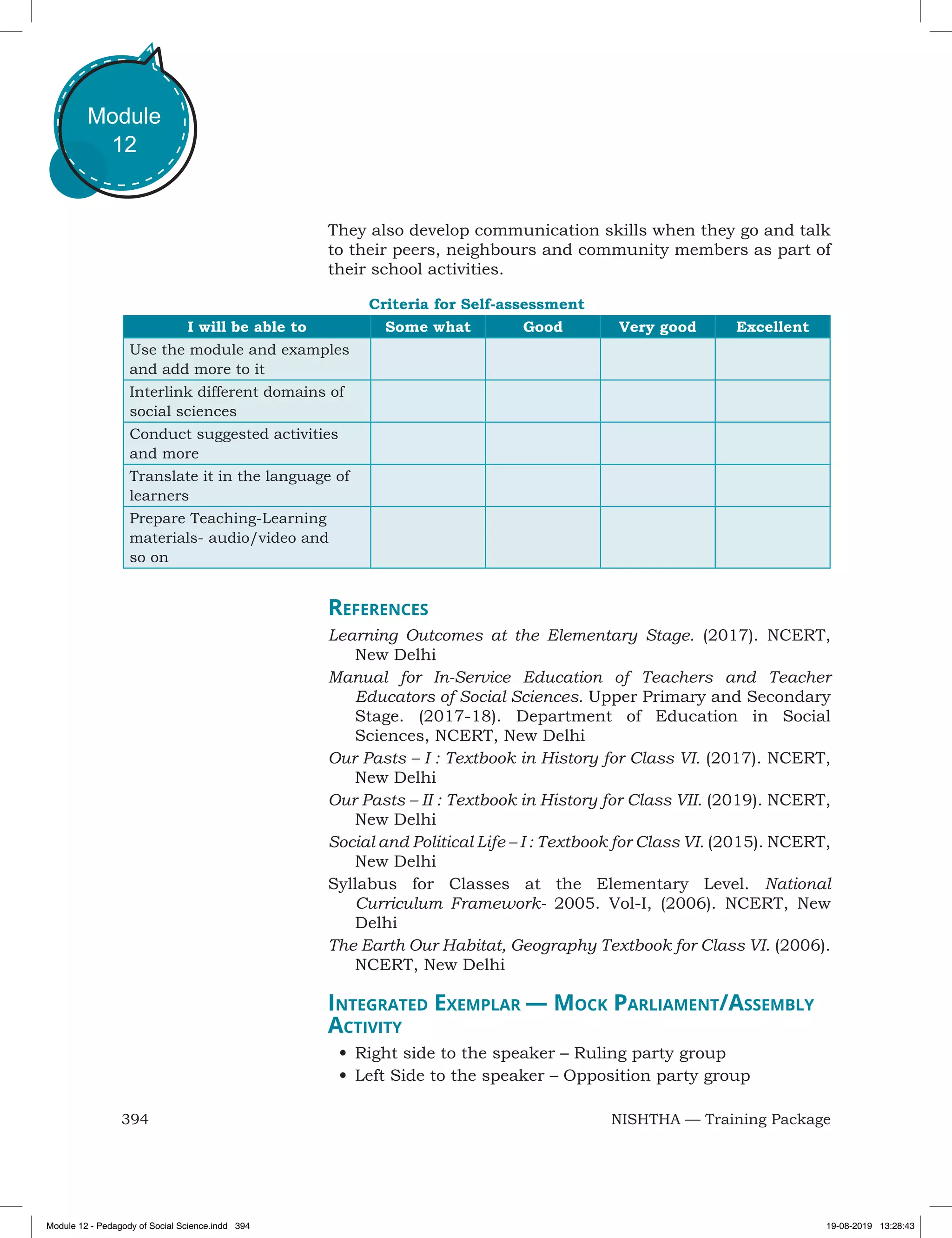 394 NISHTHA — Training Package
Module
12
They also develop communication skills when they go and talk
to their peers, neighbours and community members as part of
their school activities.
Criteria for Self-assessment
I will be able to Some what Good Very good Excellent
Use the module and examples
and add more to it
Interlink different domains of
social sciences
Conduct suggested activities
and more
Translate it in the language of
learners
Prepare Teaching-Learning
materials- audio/video and
so on
References
Learning Outcomes at the Elementary Stage. (2017). NCERT,
New Delhi
Manual for In-Service Education of Teachers and Teacher
Educators of Social Sciences. Upper Primary and Secondary
Stage. (2017-18). Department of Education in Social
Sciences, NCERT, New Delhi
Our Pasts – I : Textbook in History for Class VI. (2017). NCERT,
New Delhi
Our Pasts – II : Textbook in History for Class VII. (2019). NCERT,
New Delhi
Social and Political Life – I : Textbook for Class VI. (2015). NCERT,
New Delhi
Syllabus for Classes at the Elementary Level. National
Curriculum Framework- 2005. Vol-I, (2006). NCERT, New
Delhi
The Earth Our Habitat, Geography Textbook for Class VI. (2006).
NCERT, New Delhi
Integrated Exemplar — Mock Parliament/Assembly
Activity
•	Right side to the speaker – Ruling party group
•	Left Side to the speaker – Opposition party group
Module 12 - Pedagody of Social Science.indd 394 19-08-2019 13:28:43
 
