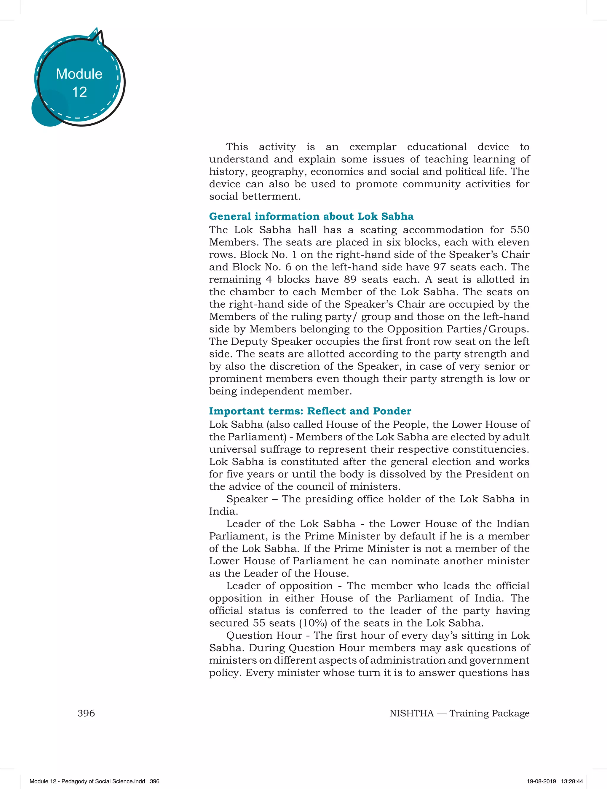 396 NISHTHA — Training Package
Module
12
This activity is an exemplar educational device to
understand and explain some issues of teaching learning of
history, geography, economics and social and political life. The
device can also be used to promote community activities for
social betterment.
General information about Lok Sabha
The Lok Sabha hall has a seating accommodation for 550
Members. The seats are placed in six blocks, each with eleven
rows. Block No. 1 on the right-hand side of the Speaker’s Chair
and Block No. 6 on the left-hand side have 97 seats each. The
remaining 4 blocks have 89 seats each. A seat is allotted in
the chamber to each Member of the Lok Sabha. The seats on
the right-hand side of the Speaker’s Chair are occupied by the
Members of the ruling party/ group and those on the left-hand
side by Members belonging to the Opposition Parties/Groups.
The Deputy Speaker occupies the first front row seat on the left
side. The seats are allotted according to the party strength and
by also the discretion of the Speaker, in case of very senior or
prominent members even though their party strength is low or
being independent member.
Important terms: Reflect and Ponder
Lok Sabha (also called House of the People, the Lower House of
the Parliament) - Members of the Lok Sabha are elected by adult
universal suffrage to represent their respective constituencies.
Lok Sabha is constituted after the general election and works
for five years or until the body is dissolved by the President on
the advice of the council of ministers.
Speaker – The presiding office holder of the Lok Sabha in
India.
Leader of the Lok Sabha - the Lower House of the Indian
Parliament, is the Prime Minister by default if he is a member
of the Lok Sabha. If the Prime Minister is not a member of the
Lower House of Parliament he can nominate another minister
as the Leader of the House.
Leader of opposition - The member who leads the official
opposition in either House of the Parliament of India. The
official status is conferred to the leader of the party having
secured 55 seats (10%) of the seats in the Lok Sabha.
Question Hour - The first hour of every day’s sitting in Lok
Sabha. During Question Hour members may ask questions of
ministers on different aspects of administration and government
policy. Every minister whose turn it is to answer questions has
Module 12 - Pedagody of Social Science.indd 396 19-08-2019 13:28:44
 