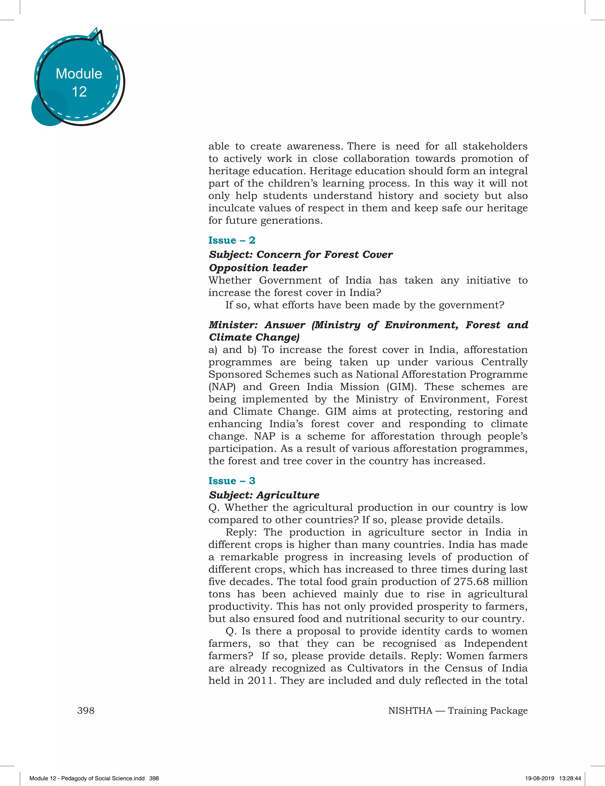 398 NISHTHA — Training Package
Module
12
able to create awareness. There is need for all stakeholders
to actively work in close collaboration towards promotion of
heritage education. Heritage education should form an integral
part of the children’s learning process. In this way it will not
only help students understand history and society but also
inculcate values of respect in them and keep safe our heritage
for future generations.
Issue – 2
Subject: Concern for Forest Cover
Opposition leader
Whether Government of India has taken any initiative to
increase the forest cover in India?
If so, what efforts have been made by the government?
Minister: Answer (Ministry of Environment, Forest and
Climate Change)
a) and b) To increase the forest cover in India, afforestation
programmes are being taken up under various Centrally
Sponsored Schemes such as National Afforestation Programme
(NAP) and Green India Mission (GIM). These schemes are
being implemented by the Ministry of Environment, Forest
and Climate Change. GIM aims at protecting, restoring and
enhancing India’s forest cover and responding to climate
change. NAP is a scheme for afforestation through people’s
participation. As a result of various afforestation programmes,
the forest and tree cover in the country has increased.
Issue – 3
Subject: Agriculture
Q. Whether the agricultural production in our country is low
compared to other countries? If so, please provide details.
Reply: The production in agriculture sector in India in
different crops is higher than many countries. India has made
a remarkable progress in increasing levels of production of
different crops, which has increased to three times during last
five decades. The total food grain production of 275.68 million
tons has been achieved mainly due to rise in agricultural
productivity. This has not only provided prosperity to farmers,
but also ensured food and nutritional security to our country.
Q. Is there a proposal to provide identity cards to women
farmers, so that they can be recognised as Independent
farmers? If so, please provide details. Reply: Women farmers
are already recognized as Cultivators in the Census of India
held in 2011. They are included and duly reflected in the total
Module 12 - Pedagody of Social Science.indd 398 19-08-2019 13:28:44
 