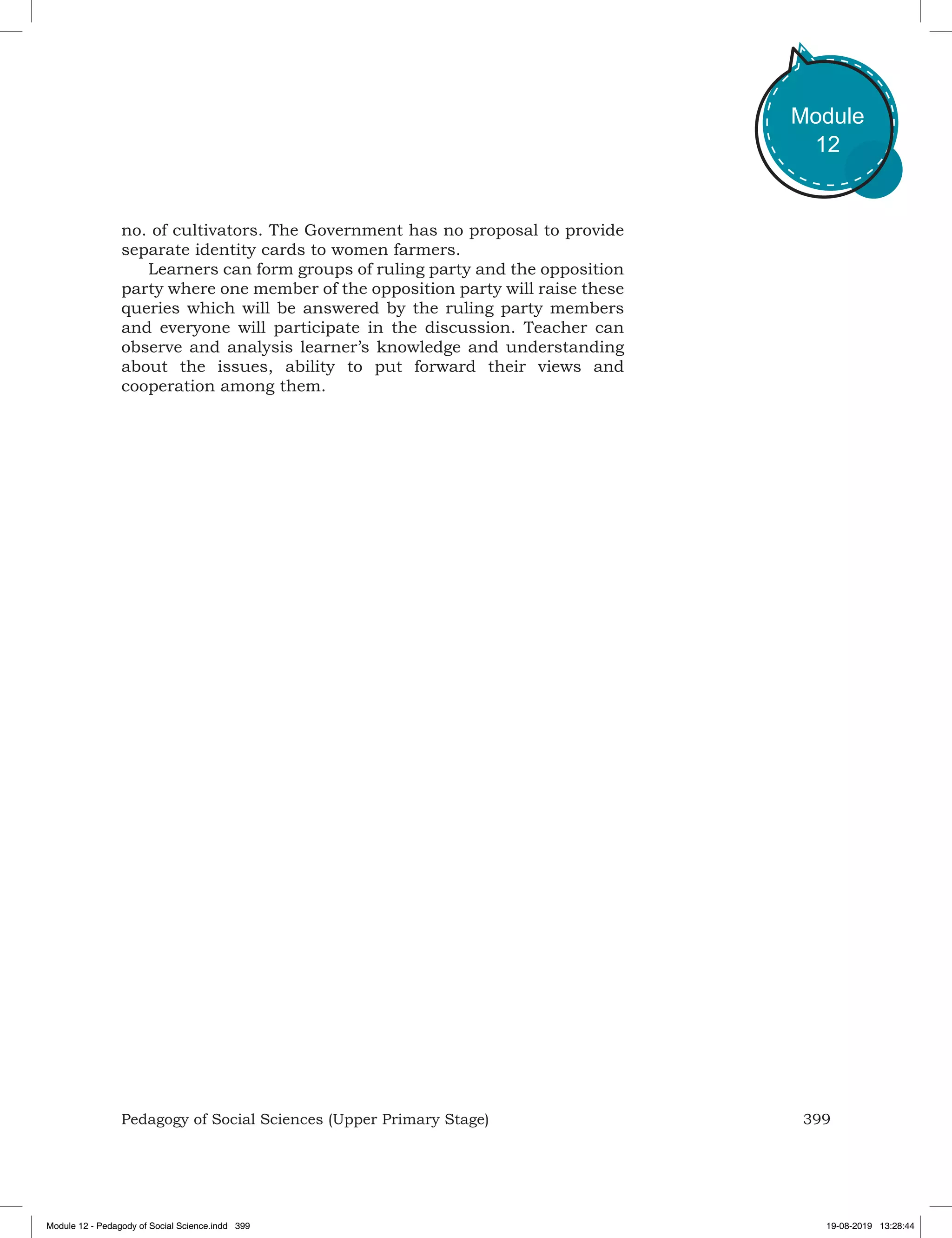 399Pedagogy of Social Sciences (Upper Primary Stage)
Module
12
no. of cultivators. The Government has no proposal to provide
separate identity cards to women farmers.
Learners can form groups of ruling party and the opposition
party where one member of the opposition party will raise these
queries which will be answered by the ruling party members
and everyone will participate in the discussion. Teacher can
observe and analysis learner’s knowledge and understanding
about the issues, ability to put forward their views and
cooperation among them.
Module 12 - Pedagody of Social Science.indd 399 19-08-2019 13:28:44
 