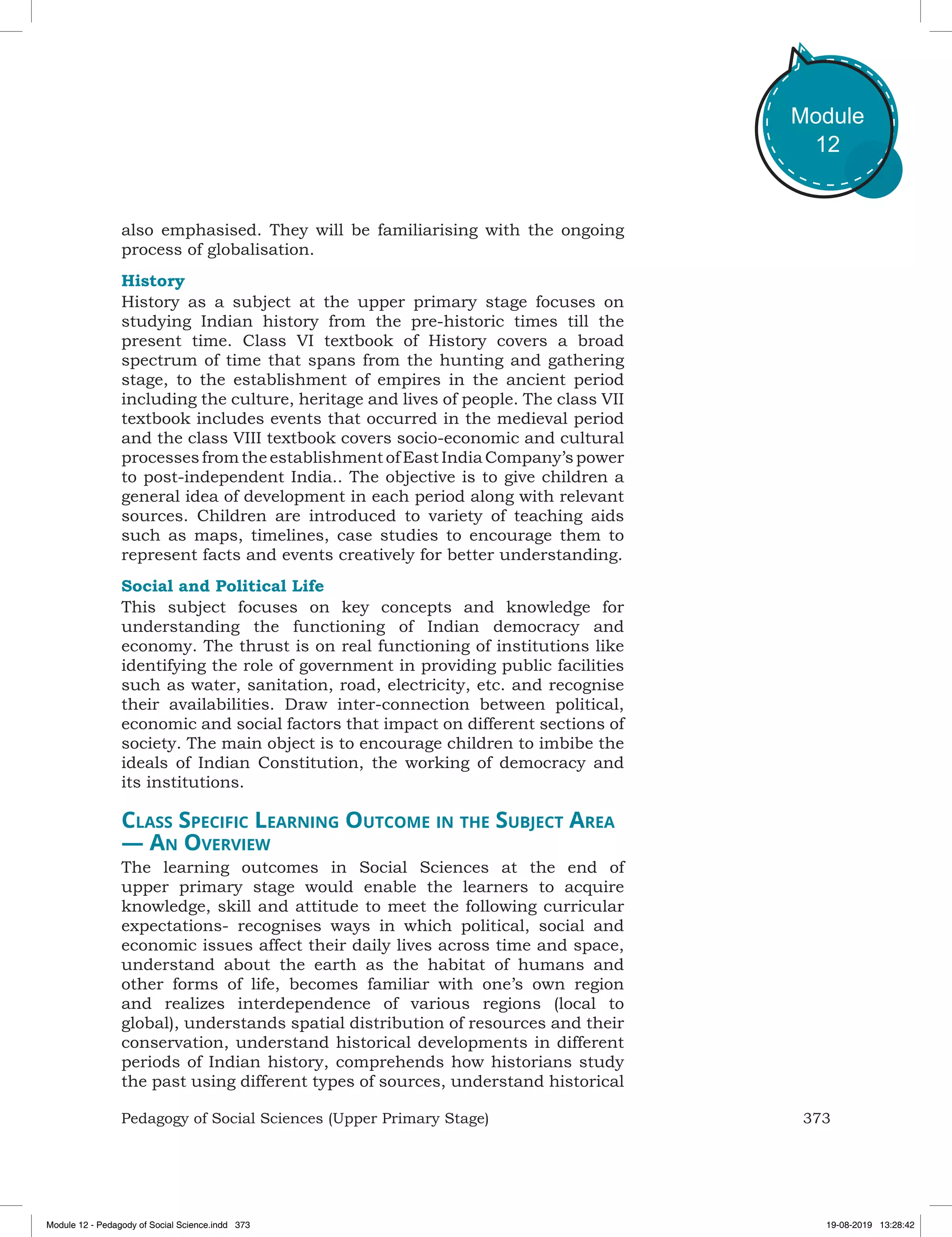 373Pedagogy of Social Sciences (Upper Primary Stage)
Module
12
also emphasised. They will be familiarising with the ongoing
process of globalisation.
History
History as a subject at the upper primary stage focuses on
studying Indian history from the pre-historic times till the
present time. Class VI textbook of History covers a broad
spectrum of time that spans from the hunting and gathering
stage, to the establishment of empires in the ancient period
including the culture, heritage and lives of people. The class VII
textbook includes events that occurred in the medieval period
and the class VIII textbook covers socio-economic and cultural
processesfromtheestablishmentofEastIndiaCompany’spower
to post-independent India.. The objective is to give children a
general idea of development in each period along with relevant
sources. Children are introduced to variety of teaching aids
such as maps, timelines, case studies to encourage them to
represent facts and events creatively for better understanding.
Social and Political Life
This subject focuses on key concepts and knowledge for
understanding the functioning of Indian democracy and
economy. The thrust is on real functioning of institutions like
identifying the role of government in providing public facilities
such as water, sanitation, road, electricity, etc. and recognise
their availabilities. Draw inter-connection between political,
economic and social factors that impact on different sections of
society. The main object is to encourage children to imbibe the
ideals of Indian Constitution, the working of democracy and
its institutions.
Class Specific Learning Outcome in the Subject Area
— An Overview
The learning outcomes in Social Sciences at the end of
upper primary stage would enable the learners to acquire
knowledge, skill and attitude to meet the following curricular
expectations- recognises ways in which political, social and
economic issues affect their daily lives across time and space,
understand about the earth as the habitat of humans and
other forms of life, becomes familiar with one’s own region
and realizes interdependence of various regions (local to
global), understands spatial distribution of resources and their
conservation, understand historical developments in different
periods of Indian history, comprehends how historians study
the past using different types of sources, understand historical
Module 12 - Pedagody of Social Science.indd 373 19-08-2019 13:28:42
 