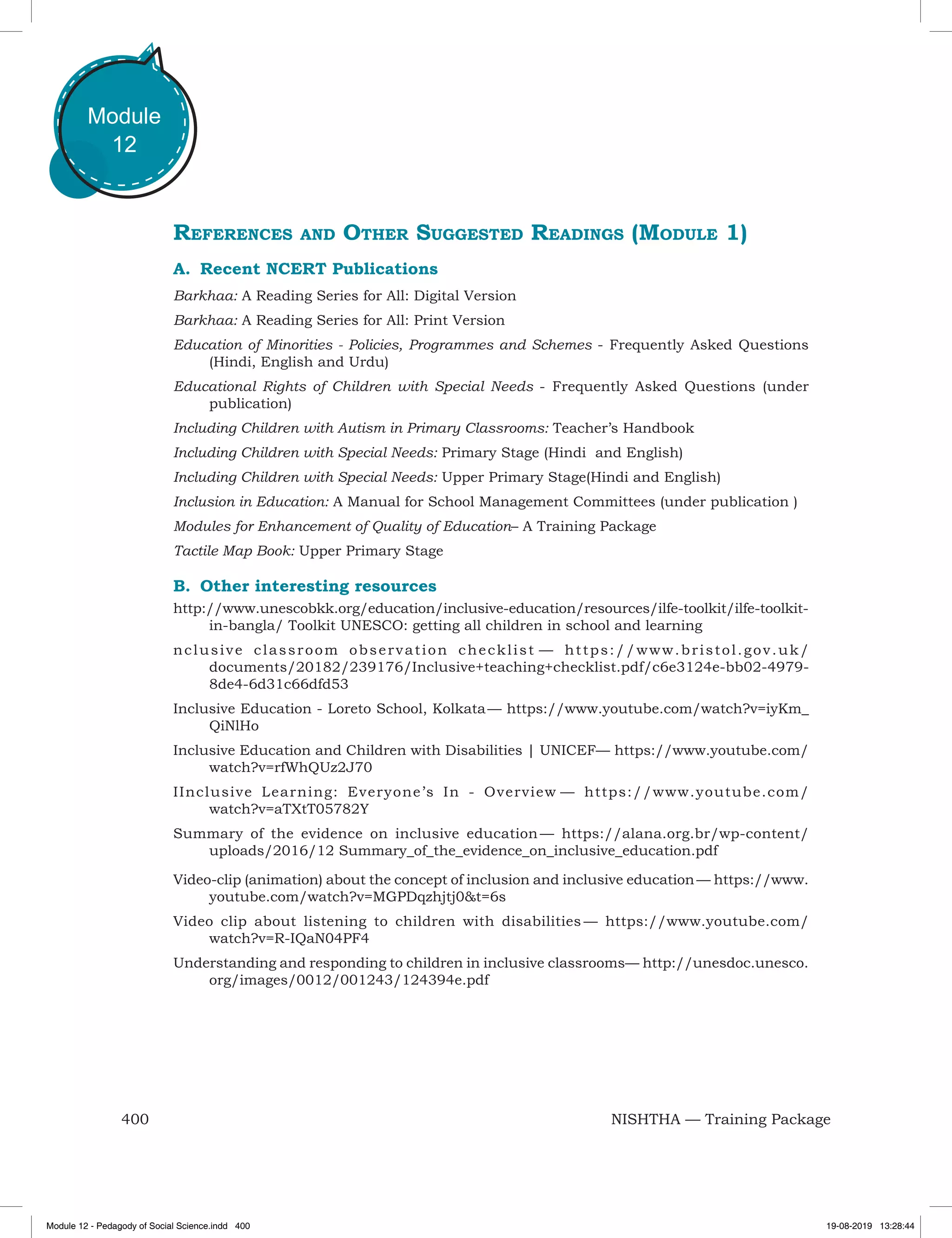 400 NISHTHA — Training Package
Module
12
References and Other Suggested Readings (Module 1)
A.	 Recent NCERT Publications
Barkhaa: A Reading Series for All: Digital Version
Barkhaa: A Reading Series for All: Print Version
Education of Minorities - Policies, Programmes and Schemes - Frequently Asked Questions
(Hindi, English and Urdu)
Educational Rights of Children with Special Needs - Frequently Asked Questions (under
publication)
Including Children with Autism in Primary Classrooms: Teacher’s Handbook
Including Children with Special Needs: Primary Stage (Hindi and English)
Including Children with Special Needs: Upper Primary Stage(Hindi and English)
Inclusion in Education: A Manual for School Management Committees (under publication )
Modules for Enhancement of Quality of Education– A Training Package
Tactile Map Book: Upper Primary Stage
B. 	Other interesting resources
http://www.unescobkk.org/education/inclusive-education/resources/ilfe-toolkit/ilfe-toolkit-
in-bangla/ Toolkit UNESCO: getting all children in school and learning
nclusive classroom observation checklist — https://www.bristol.gov.uk/
documents/20182/239176/Inclusive+teaching+checklist.pdf/c6e3124e-bb02-4979-
8de4-6d31c66dfd53
Inclusive Education - Loreto School, Kolkata — https://www.youtube.com/watch?v=iyKm_
QiNlHo
Inclusive Education and Children with Disabilities | UNICEF— https://www.youtube.com/
watch?v=rfWhQUz2J70
IInclusive Learning: Everyone’s In - Overview — https://www.youtube.com/
watch?v=aTXtT05782Y
Summary of the evidence on inclusive education — https://alana.org.br/wp-content/
uploads/2016/12 Summary_of_the_evidence_on_inclusive_education.pdf
Video-clip (animation) about the concept of inclusion and inclusive education — https://www.
youtube.com/watch?v=MGPDqzhjtj0&t=6s
Video clip about listening to children with disabilities — https://www.youtube.com/
watch?v=R-IQaN04PF4
Understanding and responding to children in inclusive classrooms— http://unesdoc.unesco.
org/images/0012/001243/124394e.pdf
Module 12 - Pedagody of Social Science.indd 400 19-08-2019 13:28:44
 