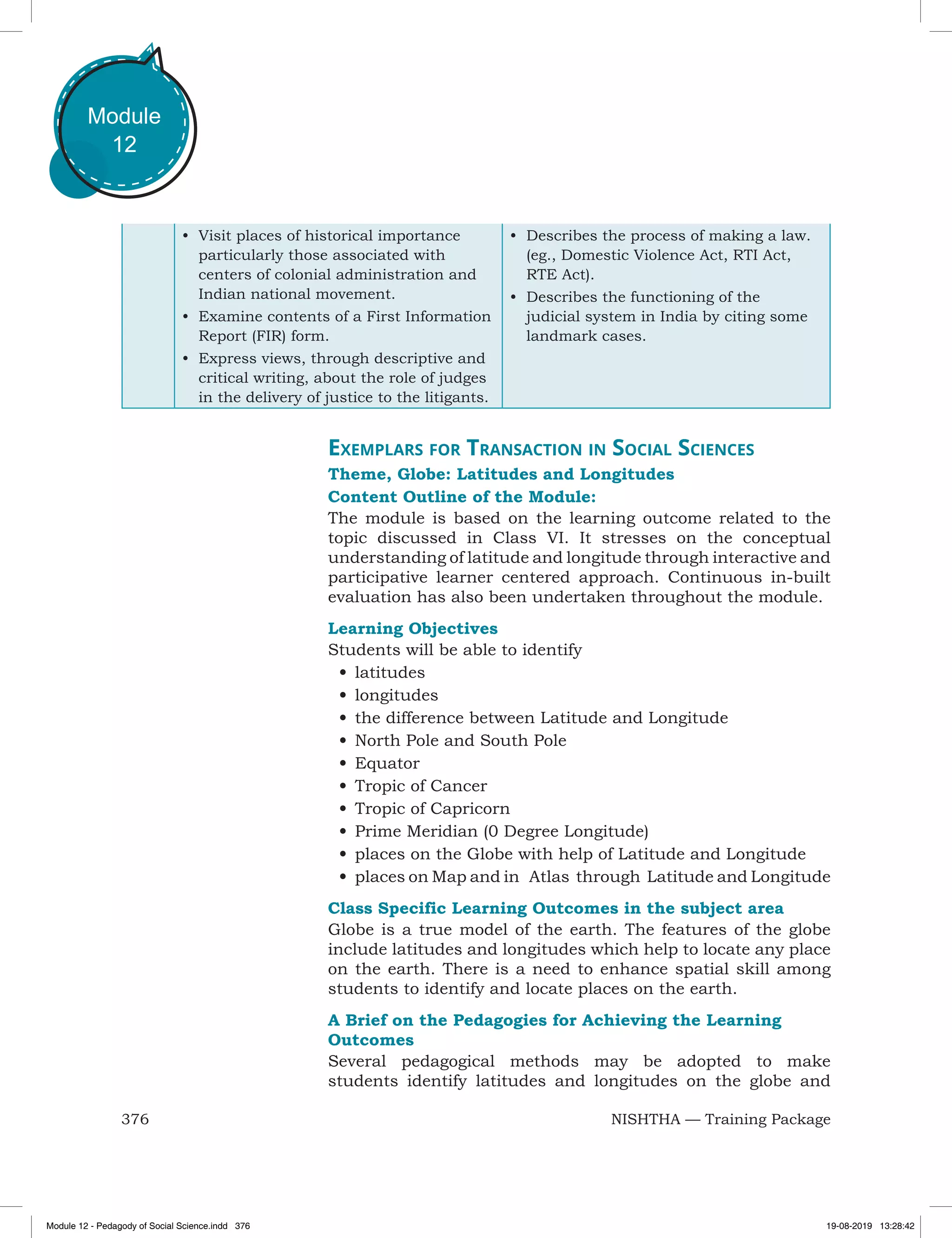 376 NISHTHA — Training Package
Module
12
•	 Visit places of historical importance
particularly those associated with
centers of colonial administration and
Indian national movement.
•	 Examine contents of a First Information
Report (FIR) form.
•	 Express views, through descriptive and
critical writing, about the role of judges
in the delivery of justice to the litigants.
•	 Describes the process of making a law.
(eg., Domestic Violence Act, RTI Act,
RTE Act).
•	 Describes the functioning of the
judicial system in India by citing some
landmark cases.
Exemplars for Transaction in Social Sciences
Theme, Globe: Latitudes and Longitudes
Content Outline of the Module:
The module is based on the learning outcome related to the
topic discussed in Class VI. It stresses on the conceptual
understanding of latitude and longitude through interactive and
participative learner centered approach. Continuous in-built
evaluation has also been undertaken throughout the module.
Learning Objectives
Students will be able to identify
•	latitudes
•	longitudes
•	the difference between Latitude and Longitude
•	North Pole and South Pole
•	Equator
•	Tropic of Cancer
•	Tropic of Capricorn
•	Prime Meridian (0 Degree Longitude)
•	places on the Globe with help of Latitude and Longitude
•	places on Map and in Atlas through Latitude and Longitude
Class Specific Learning Outcomes in the subject area
Globe is a true model of the earth. The features of the globe
include latitudes and longitudes which help to locate any place
on the earth. There is a need to enhance spatial skill among
students to identify and locate places on the earth.
A Brief on the Pedagogies for Achieving the Learning
Outcomes
Several pedagogical methods may be adopted to make
students identify latitudes and longitudes on the globe and
Module 12 - Pedagody of Social Science.indd 376 19-08-2019 13:28:42
 