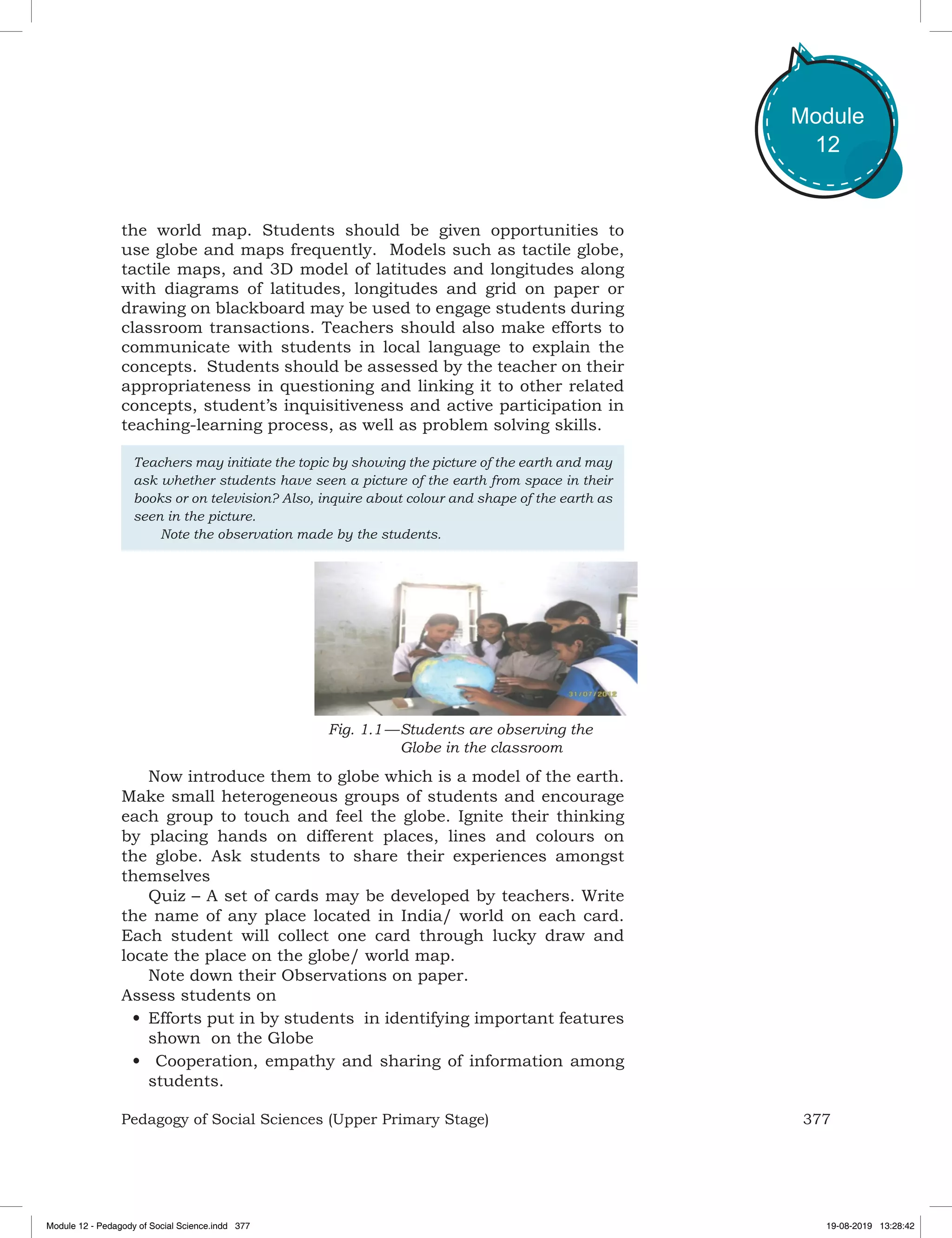 377Pedagogy of Social Sciences (Upper Primary Stage)
Module
12
the world map. Students should be given opportunities to
use globe and maps frequently. Models such as tactile globe,
tactile maps, and 3D model of latitudes and longitudes along
with diagrams of latitudes, longitudes and grid on paper or
drawing on blackboard may be used to engage students during
classroom transactions. Teachers should also make efforts to
communicate with students in local language to explain the
concepts. Students should be assessed by the teacher on their
appropriateness in questioning and linking it to other related
concepts, student’s inquisitiveness and active participation in
teaching-learning process, as well as problem solving skills.
Teachers may initiate the topic by showing the picture of the earth and may
ask whether students have seen a picture of the earth from space in their
books or on television? Also, inquire about colour and shape of the earth as
seen in the picture.
	 Note the observation made by the students.
Fig. 1.1 —	Students are observing the
Globe in the classroom
Now introduce them to globe which is a model of the earth.
Make small heterogeneous groups of students and encourage
each group to touch and feel the globe. Ignite their thinking
by placing hands on different places, lines and colours on
the globe. Ask students to share their experiences amongst
themselves
Quiz – A set of cards may be developed by teachers. Write
the name of any place located in India/ world on each card.
Each student will collect one card through lucky draw and
locate the place on the globe/ world map.
Note down their Observations on paper.
Assess students on
•	Efforts put in by students in identifying important features
shown on the Globe
•	 Cooperation, empathy and sharing of information among
students.
Module 12 - Pedagody of Social Science.indd 377 19-08-2019 13:28:42
 
