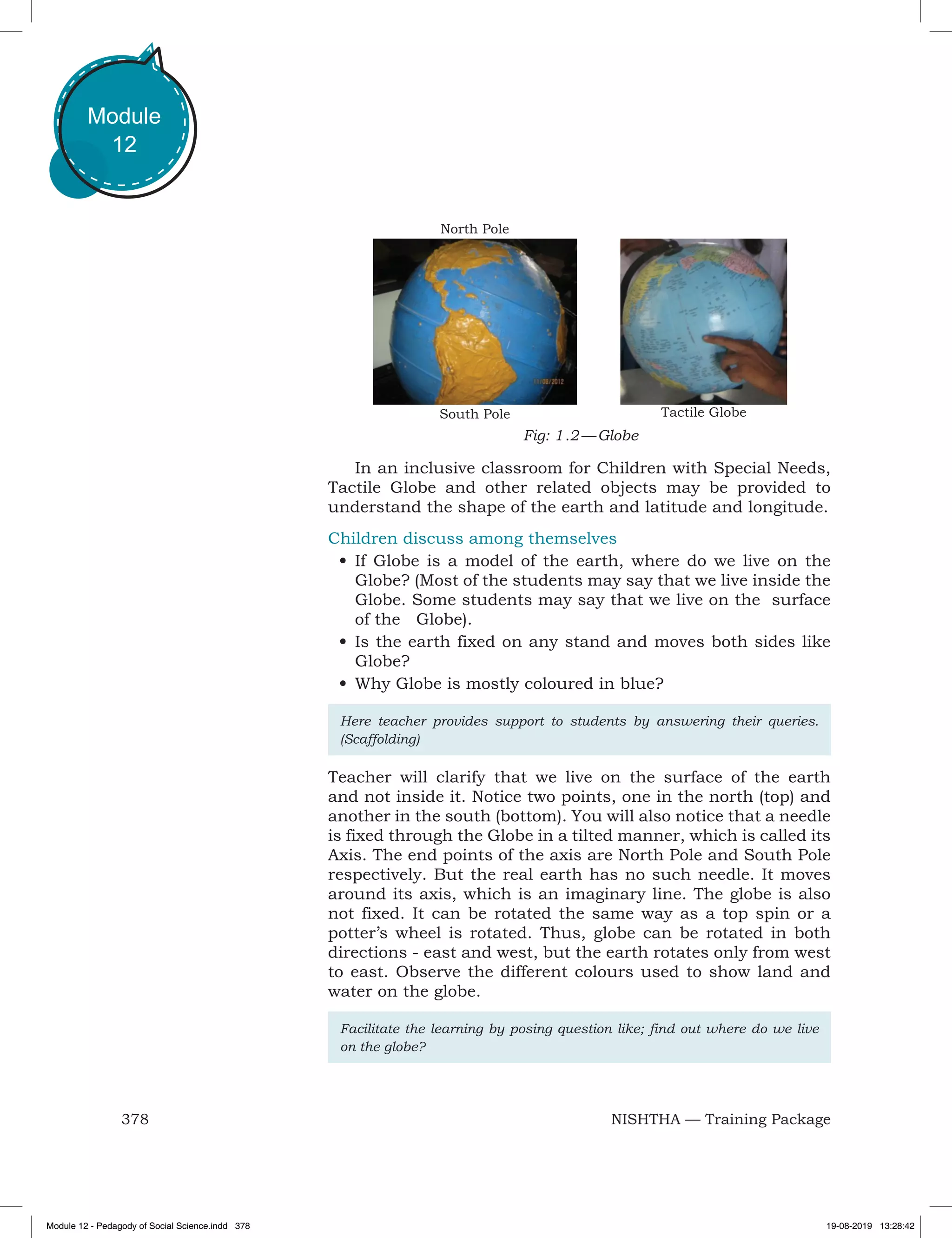 378 NISHTHA — Training Package
Module
12
In an inclusive classroom for Children with Special Needs,
Tactile Globe and other related objects may be provided to
understand the shape of the earth and latitude and longitude.
Children discuss among themselves
•	If Globe is a model of the earth, where do we live on the
Globe? (Most of the students may say that we live inside the
Globe. Some students may say that we live on the surface
of the Globe).
•	Is the earth fixed on any stand and moves both sides like
Globe?
•	Why Globe is mostly coloured in blue?
Here teacher provides support to students by answering their queries.
(Scaffolding)
Teacher will clarify that we live on the surface of the earth
and not inside it. Notice two points, one in the north (top) and
another in the south (bottom). You will also notice that a needle
is fixed through the Globe in a tilted manner, which is called its
Axis. The end points of the axis are North Pole and South Pole
respectively. But the real earth has no such needle. It moves
around its axis, which is an imaginary line. The globe is also
not fixed. It can be rotated the same way as a top spin or a
potter’s wheel is rotated. Thus, globe can be rotated in both
directions - east and west, but the earth rotates only from west
to east. Observe the different colours used to show land and
water on the globe.
Facilitate the learning by posing question like; find out where do we live
on the globe?
Tactile Globe
Fig: 1 .2 — Globe
North Pole
South Pole
Module 12 - Pedagody of Social Science.indd 378 19-08-2019 13:28:42
 