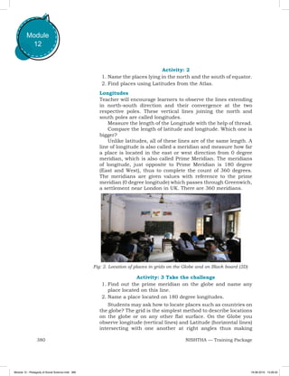 380 NISHTHA — Training Package
Module
12
Activity: 2
1.	Name the places lying in the north and the south of equator.
2.	Find places using Latitudes from the Atlas.
Longitudes
Teacher will encourage learners to observe the lines extending
in north-south direction and their convergence at the two
respective poles. These vertical lines joining the north and
south poles are called longitudes.
Measure the length of the Longitude with the help of thread.
Compare the length of latitude and longitude. Which one is
bigger?
Unlike latitudes, all of these lines are of the same length. A
line of longitude is also called a meridian and measure how far
a place is located in the east or west direction from 0 degree
meridian, which is also called Prime Meridian. The meridians
of longitude, just opposite to Prime Meridian is 180 degree
(East and West), thus to complete the count of 360 degrees.
The meridians are given values with reference to the prime
meridian (0 degree longitude) which passes through Greenwich,
a settlement near London in UK. There are 360 meridians.
Fig: 2. Location of places in grids on the Globe and on Black board (2D)
Activity: 3 Take the challenge
1.	Find out the prime meridian on the globe and name any
place located on this line.
2.	Name a place located on 180 degree longitudes.
Students may ask how to locate places such as countries on
the globe? The grid is the simplest method to describe locations
on the globe or on any other flat surface. On the Globe you
observe longitude (vertical lines) and Latitude (horizontal lines)
intersecting with one another at right angles thus making
Module 12 - Pedagody of Social Science.indd 380 19-08-2019 13:28:42
 