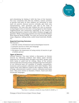 383Pedagogy of Social Sciences (Upper Primary Stage)
Module
12
and stimulating by linking it with the lives of the learners.
You may constantly talk with the children, initiate activities
in groups and pairs so that children are motivated to read
more on sources, discuss sources critically, give their own
interpretations, raise questions and add to the body of
information. You may also take children for visit to museum,
archaeological sites or interview a living legend in their family,
neighbourhood and community especially in the context of
getting information related to the India’s freedom struggle and
partition. While conducting activities you may include Children
With Especial Needs (CWSN). You may use sources like tactile
maps, diagrams, talking books, audio visual materials, Braille,
etc.
Expected Learning Outcomes
The learners –
1.	Identify variety of historical and archaeological sources
2.	Interpret sources in their own language
3.	Evaluate the sources used
4.	Recognise the importance of using variety of sources to get
a holistic picture
Types of Sources
Literary Sources: You may initiate a discussion on literary
sources by informing students that before paper became
important for penning down thoughts and ideas, people used
birch barks or palm leaf for writing. Many of the written
manuscripts documenting variety of happenings that took place
in our historical past are available in temples, monasteries,
museums and as private collections with some families. They
mainly dealt with different subjects like religious beliefs, lives
of kings, administrative matters, science, education and many
more. They were written in Sanskrit, Prakrit, Tamil and other
vernacular languages.
*Our Pasts –I : textbook in history for class VI,(2017), NCERT, p. 4
Module 12 - Pedagody of Social Science.indd 383 19-08-2019 13:28:43
 