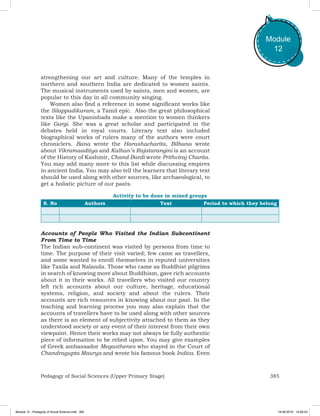 385Pedagogy of Social Sciences (Upper Primary Stage)
Module
12
strengthening our art and culture. Many of the temples in
northern and southern India are dedicated to women saints.
The musical instruments used by saints, men and women, are
popular to this day in all community singing.
Women also find a reference in some significant works like
the Silappadikaram, a Tamil epic. Also the great philosophical
texts like the Upanishads make a mention to women thinkers
like Gargi. She was a great scholar and participated in the
debates held in royal courts. Literary text also included
biographical works of rulers many of the authors were court
chroniclers. Bana wrote the Harashacharita, Bilhana wrote
about Vikramaaditya and Kalhan’s Rajatarangini is an account
of the History of Kashmir, Chand Bardi wrote Prithviraj Charita.
You may add many more to this list while discussing empires
in ancient India. You may also tell the learners that literary text
should be used along with other sources, like archaeological, to
get a holistic picture of our pasts.
Activity to be done in mixed groups
S. No Authors Text Period to which they belong
Accounts of People Who Visited the Indian Subcontinent
From Time to Time
The Indian sub-continent was visited by persons from time to
time. The purpose of their visit varied; few came as travellers,
and some wanted to enroll themselves in reputed universities
like Taxila and Nalanda. Those who came as Buddhist pilgrims
in search of knowing more about Buddhism, gave rich accounts
about it in their works. All travellers who visited our country
left rich accounts about our culture, heritage, educational
systems, religion, and society and about the rulers. Their
accounts are rich resources in knowing about our past. In the
teaching and learning process you may also explain that the
accounts of travellers have to be used along with other sources
as there is an element of subjectivity attached to them as they
understood society or any event of their interest from their own
viewpoint. Hence their works may not always be fully authentic
piece of information to be relied upon. You may give examples
of Greek ambassador Megasthenes who stayed in the Court of
Chandragupta Maurya and wrote his famous book Indica. Even
Module 12 - Pedagody of Social Science.indd 385 19-08-2019 13:28:43
 