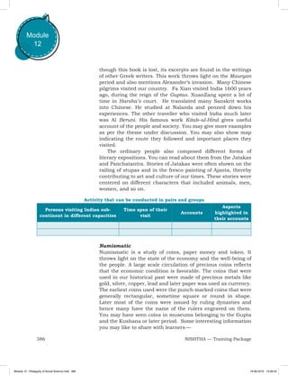 386 NISHTHA — Training Package
Module
12
though this book is lost, its excerpts are found in the writings
of other Greek writers. This work throws light on the Mauryan
period and also mentions Alexander’s invasion. Many Chinese
pilgrims visited our country. Fa Xian visited India 1600 years
ago, during the reign of the Guptas. XuanZang spent a lot of
time in Harsha’s court. He translated many Sanskrit works
into Chinese. He studied at Nalanda and penned down his
experiences. The other traveller who visited India much later
was Al Beruni. His famous work Kitab–ul-Hind gives useful
account of the people and society. You may give more examples
as per the theme under discussion. You may also show map
indicating the route they followed and important places they
visited.
The ordinary people also composed different forms of
literary expositions. You can read about them from the Jatakas
and Panchatantra. Stories of Jatakas were often shown on the
railing of stupas and in the fresco painting of Ajanta, thereby
contributing to art and culture of our times. These stories were
centered on different characters that included animals, men,
women, and so on.
Activity that can be conducted in pairs and groups
Persons visiting Indian sub-
continent in different capacities
Time span of their
visit
Accounts
Aspects
highlighted in
their accounts
Numismatic
Numismatic is a study of coins, paper money and token. It
throws light on the state of the economy and the well-being of
the people. A large scale circulation of precious coins reflects
that the economic condition is favorable. The coins that were
used in our historical past were made of precious metals like
gold, silver, copper, lead and later paper was used as currency.
The earliest coins used were the punch marked coins that were
generally rectangular, sometime square or round in shape.
Later most of the coins were issued by ruling dynasties and
hence many have the name of the rulers engraved on them.
You may have seen coins in museums belonging to the Gupta
and the Kushana or later period. Some interesting information
you may like to share with learners —
Module 12 - Pedagody of Social Science.indd 386 19-08-2019 13:28:43
 