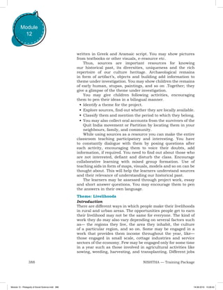 388 NISHTHA — Training Package
Module
12
written in Greek and Aramaic script. You may show pictures
from textbooks or other visuals, e-resource etc.
Thus, sources are important resources for knowing
our historical past, its diversities, uniqueness and the rich
repertoire of our culture heritage. Archaeological remains
in form of artifact’s, objects and building add information to
theme under investigation. You may show children the remains
of early human, stupas, paintings, and so on .Together; they
give a glimpse of the theme under investigation.
You may give children following activities, encouraging
them to pen their ideas in a bilingual manner.
•	Identify a theme for the project.
•	Explore sources, find out whether they are locally available.
•	Classify them and mention the period to which they belong.
•	You may also collect oral accounts from the survivors of the
Quit India movement or Partition by locating them in your
neighbours, family, and community.
While using sources as a resource you can make the entire
classroom teaching participatory and interesting. You have
to constantly dialogue with them by posing questions after
each activity, encouraging them to voice their doubts, add
information, if required. You need to find out about those who
are not interested, defiant and disturb the class. Encourage
collaborative learning with mixed group formation. Use of
teaching aids in form of maps, visuals, models and so on can be
thought about. This will help the learners understand sources
and their relevance of understanding our historical past.
The learners may be assessed through project work, essay
and short answer questions. You may encourage them to pen
the answers in their own language.
Theme: Livelihoods
Introduction
There are different ways in which people make their livelihoods
in rural and urban areas. The opportunities people get to earn
their livelihood may not be the same for everyone. The kind of
work they do may also vary depending on several factors such
as— the regions they live, the area they inhabit, the culture
of a particular region, and so on. Some may be engaged in a
work that provides them income throughout the year, like—
those engaged in small scale, cottage industries and service
sectors of the economy. Few may be engaged only for some time
in a year such as those involved in agricultural activities like
sowing, weeding, harvesting, and transplanting. Different jobs
Module 12 - Pedagody of Social Science.indd 388 19-08-2019 13:28:43
 