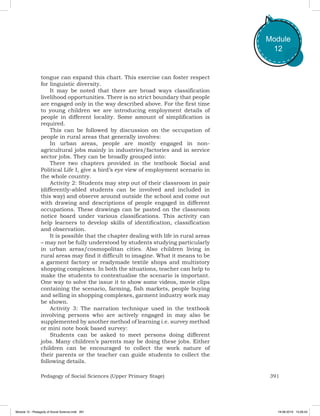 391Pedagogy of Social Sciences (Upper Primary Stage)
Module
12
tongue can expand this chart. This exercise can foster respect
for linguistic diversity.
It may be noted that there are broad ways classification
livelihood opportunities. There is no strict boundary that people
are engaged only in the way described above. For the first time
to young children we are introducing employment details of
people in different locality. Some amount of simplification is
required.
This can be followed by discussion on the occupation of
people in rural areas that generally involves:
In urban areas, people are mostly engaged in non-
agricultural jobs mainly in industries/factories and in service
sector jobs. They can be broadly grouped into:
There two chapters provided in the textbook Social and
Political Life I, give a bird’s eye view of employment scenario in
the whole country.
Activity 2: Students may step out of their classroom in pair
(differently-abled students can be involved and included in
this way) and observe around outside the school and come out
with drawing and descriptions of people engaged in different
occupations. These drawings can be pasted on the classroom
notice board under various classifications. This activity can
help learners to develop skills of identification, classification
and observation.
It is possible that the chapter dealing with life in rural areas
– may not be fully understood by students studying particularly
in urban areas/cosmopolitan cities. Also children living in
rural areas may find it difficult to imagine. What it means to be
a garment factory or readymade textile shops and multistory
shopping complexes. In both the situations, teacher can help to
make the students to contextualise the scenario is important.
One way to solve the issue it to show some videos, movie clips
containing the scenario, farming, fish markets, people buying
and selling in shopping complexes, garment industry work may
be shown.
Activity 3: The narration technique used in the textbook
involving persons who are actively engaged in may also be
supplemented by another method of learning i.e. survey method
or mini note book based survey:
Students can be asked to meet persons doing different
jobs. Many children’s parents may be doing these jobs. Either
children can be encouraged to collect the work nature of
their parents or the teacher can guide students to collect the
following details.
Module 12 - Pedagody of Social Science.indd 391 19-08-2019 13:28:43
 