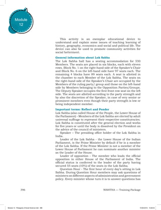 396 NISHTHA — Training Package
Module
12
This activity is an exemplar educational device to
understand and explain some issues of teaching learning of
history, geography, economics and social and political life. The
device can also be used to promote community activities for
social betterment.
General information about Lok Sabha
The Lok Sabha hall has a seating accommodation for 550
Members. The seats are placed in six blocks, each with eleven
rows. Block No. 1 on the right-hand side of the Speaker’s Chair
and Block No. 6 on the left-hand side have 97 seats each. The
remaining 4 blocks have 89 seats each. A seat is allotted in
the chamber to each Member of the Lok Sabha. The seats on
the right-hand side of the Speaker’s Chair are occupied by the
Members of the ruling party/ group and those on the left-hand
side by Members belonging to the Opposition Parties/Groups.
The Deputy Speaker occupies the first front row seat on the left
side. The seats are allotted according to the party strength and
by also the discretion of the Speaker, in case of very senior or
prominent members even though their party strength is low or
being independent member.
Important terms: Reflect and Ponder
Lok Sabha (also called House of the People, the Lower House of
the Parliament) - Members of the Lok Sabha are elected by adult
universal suffrage to represent their respective constituencies.
Lok Sabha is constituted after the general election and works
for five years or until the body is dissolved by the President on
the advice of the council of ministers.
Speaker – The presiding office holder of the Lok Sabha in
India.
Leader of the Lok Sabha - the Lower House of the Indian
Parliament, is the Prime Minister by default if he is a member
of the Lok Sabha. If the Prime Minister is not a member of the
Lower House of Parliament he can nominate another minister
as the Leader of the House.
Leader of opposition - The member who leads the official
opposition in either House of the Parliament of India. The
official status is conferred to the leader of the party having
secured 55 seats (10%) of the seats in the Lok Sabha.
Question Hour - The first hour of every day’s sitting in Lok
Sabha. During Question Hour members may ask questions of
ministers on different aspects of administration and government
policy. Every minister whose turn it is to answer questions has
Module 12 - Pedagody of Social Science.indd 396 19-08-2019 13:28:44
 