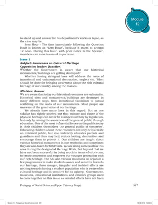 397Pedagogy of Social Sciences (Upper Primary Stage)
Module
12
to stand up and answer for his department’s works or lapse, as
the case may be.
Zero Hour - The time immediately following the Question
Hour is known as “Zero Hour”, because it starts at around
12 noon. During this hour, with prior notice to the Speaker,
members can raise issues of importance.
Issue 1
Subject: Awareness on Cultural Heritage
Opposition leader: Question
Whether the Government is aware that our historical
monuments/buildings are getting destroyed?
Whether having stringent laws will address the issue of
intentional and unintentional destruction, neglect etc. What
should be done for bringing awareness about the rich cultural
heritage of our country among the masses.
Minister: Answer
We are aware that today our historical resources are vulnerable.
Historical sites and monuments/buildings are destroyed in
many different ways, from intentional vandalism to casual
scribbling on the walls of our monuments. Most people are
unaware of the great value of our heritage.
We already have many laws in this regard. But as one
scholar has rightly pointed out that ‘misuse and abuse of the
physical heritage can never be stamped out fully by legislation,
but only by raising the awareness of the general public through
education. One of the most influential forces on the public today
is their children themselves the general public of tomorrow’.
Educating children about these resources not only helps create
an informed public, but also indirectly educates parents and
guardians and thus may help reduce looting, destruction and
encourage them to protect it. Our children are taught about
various historical monuments in our textbooks and sometimes
they are also taken for field visits. We are doing some work in this
area during the designated Heritage Week, but beyond that we
have not been successful in doing much in terms of education,
to create awareness and empower our younger generation with
our rich heritage. The ASI and various museums do organize a
few programmes to make students aware and sensitive towards
our heritage, these meager, irregular and isolated efforts are
nothing towards having a student population who is aware of its
cultural heritage and is sensitive for its upkeep.  Government,
museums, educational institutions and citizen’s groups need
to come together on this issue as isolated efforts have not been
Module 12 - Pedagody of Social Science.indd 397 19-08-2019 13:28:44
 