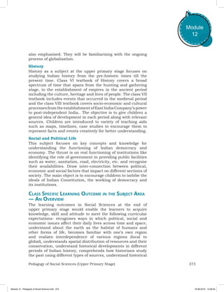 373Pedagogy of Social Sciences (Upper Primary Stage)
Module
12
also emphasised. They will be familiarising with the ongoing
process of globalisation.
History
History as a subject at the upper primary stage focuses on
studying Indian history from the pre-historic times till the
present time. Class VI textbook of History covers a broad
spectrum of time that spans from the hunting and gathering
stage, to the establishment of empires in the ancient period
including the culture, heritage and lives of people. The class VII
textbook includes events that occurred in the medieval period
and the class VIII textbook covers socio-economic and cultural
processesfromtheestablishmentofEastIndiaCompany’spower
to post-independent India.. The objective is to give children a
general idea of development in each period along with relevant
sources. Children are introduced to variety of teaching aids
such as maps, timelines, case studies to encourage them to
represent facts and events creatively for better understanding.
Social and Political Life
This subject focuses on key concepts and knowledge for
understanding the functioning of Indian democracy and
economy. The thrust is on real functioning of institutions like
identifying the role of government in providing public facilities
such as water, sanitation, road, electricity, etc. and recognise
their availabilities. Draw inter-connection between political,
economic and social factors that impact on different sections of
society. The main object is to encourage children to imbibe the
ideals of Indian Constitution, the working of democracy and
its institutions.
Class Specific Learning Outcome in the Subject Area
— An Overview
The learning outcomes in Social Sciences at the end of
upper primary stage would enable the learners to acquire
knowledge, skill and attitude to meet the following curricular
expectations- recognises ways in which political, social and
economic issues affect their daily lives across time and space,
understand about the earth as the habitat of humans and
other forms of life, becomes familiar with one’s own region
and realizes interdependence of various regions (local to
global), understands spatial distribution of resources and their
conservation, understand historical developments in different
periods of Indian history, comprehends how historians study
the past using different types of sources, understand historical
Module 12 - Pedagody of Social Science.indd 373 19-08-2019 13:28:42
 