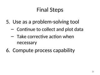 Final Steps
5. Use as a problem-solving tool
– Continue to collect and plot data
– Take corrective action when
necessary
6. Compute process capability
21
 
