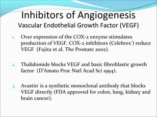 Inhibitors of Angiogenesis
     Vascular Endothelial Growth Factor (VEGF)
1.   Over expression of the COX-2 enzyme stimulates
     production of VEGF. COX-2 inhibitors (Celebrex ®) reduce
     VEGF (Fujita et al. The Prostate 2002).

2.   Thalidomide blocks VEGF and basic fibroblastic growth
     factor (D’Amato Proc Natl Acad Sci 1994).

3.   Avastin® is a synthetic monoclonal antibody that blocks
     VEGF directly (FDA approved for colon, lung, kidney and
     brain cancer).
 