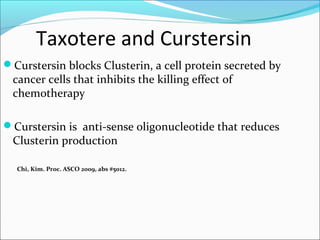 Taxotere and Curstersin
Curstersin blocks Clusterin, a cell protein secreted by
 cancer cells that inhibits the killing effect of
 chemotherapy

Curstersin is anti-sense oligonucleotide that reduces
 Clusterin production

  Chi, Kim. Proc. ASCO 2009, abs #5012.
 