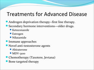 Treatments for Advanced Disease
Androgen deprivation therapy--first line therapy.
Secondary hormone interventions—older drugs.
   Ketoconazole
   Estrogen
   Nilutamide
Immune approaches
Novel anti-testosterone agents
   Abiraterone
   MDV-3100
Chemotherapy (Taxotere, Jevtana)
Bone targeted therapy
 
