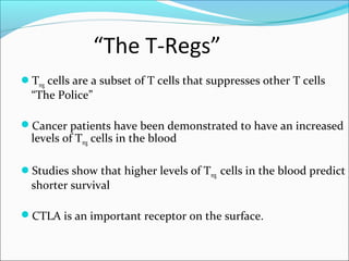“The T-Regs”
Treg cells are a subset of T cells that suppresses other T cells
  “The Police”

Cancer patients have been demonstrated to have an increased
  levels of Treg cells in the blood

Studies show that higher levels of Treg cells in the blood predict
  shorter survival

CTLA is an important receptor on the surface.
 