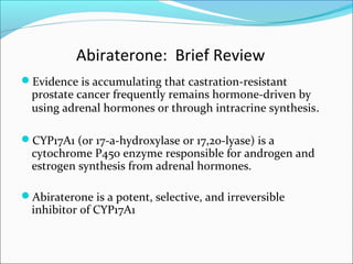 Abiraterone: Brief Review
Evidence is accumulating that castration-resistant
  prostate cancer frequently remains hormone-driven by
  using adrenal hormones or through intracrine synthesis.

CYP17A1 (or 17-a-hydroxylase or 17,20-lyase) is a
  cytochrome P450 enzyme responsible for androgen and
  estrogen synthesis from adrenal hormones.

Abiraterone is a potent, selective, and irreversible
  inhibitor of CYP17A1
 