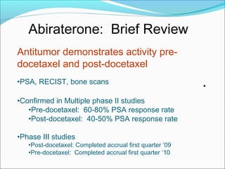 Abiraterone: Brief Review
Antitumor demonstrates activity pre-
docetaxel and post-docetaxel
•PSA, RECIST, bone scans
                                                          •
•Confirmed in Multiple phase II studies
   •Pre-docetaxel: 60-80% PSA response rate
   •Post-docetaxel: 40-50% PSA response rate

•Phase III studies
   •Post-docetaxel: Completed accrual first quarter ’09
   •Pre-docetaxel: Completed accrual first quarter ‘10
 