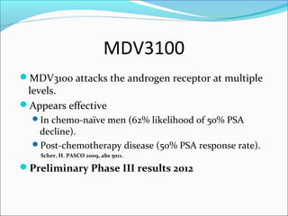 MDV3100
MDV3100 attacks the androgen receptor at multiple
 levels.
Appears effective
  In chemo-naïve men (62% likelihood of 50% PSA
   decline).
  Post-chemotherapy disease (50% PSA response rate).
    Scher, H. PASCO 2009, abs 5011.

Preliminary Phase III results 2012
 