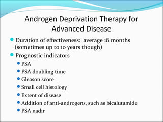 Androgen Deprivation Therapy for
            Advanced Disease
Duration of effectiveness: average 18 months
 (sometimes up to 10 years though)
Prognostic indicators
  PSA
  PSA doubling time
  Gleason score
  Small cell histology
  Extent of disease
  Addition of anti-androgens, such as bicalutamide
  PSA nadir
 