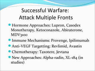 Successful Warfare:
     Attack Multiple Fronts
Hormone Approaches: Lupron, Casodex
 Monotherapy, Ketoconazole, Abiraterone,
 MDV3100
Immune Mechanisms: Provenge, Ipilimumab
Anti-VEGF Targetting: Revlimid, Avastin
Chemotherapy: Taxotere, Jevtana
New Approaches: Alpha-radin, XL-184 (in
 studies)
 