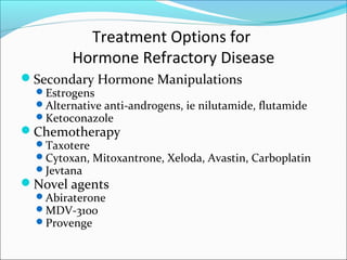 Treatment Options for
         Hormone Refractory Disease
Secondary Hormone Manipulations
  Estrogens
  Alternative anti-androgens, ie nilutamide, flutamide
  Ketoconazole
Chemotherapy
  Taxotere
  Cytoxan, Mitoxantrone, Xeloda, Avastin, Carboplatin
  Jevtana
Novel agents
  Abiraterone
  MDV-3100
  Provenge
 