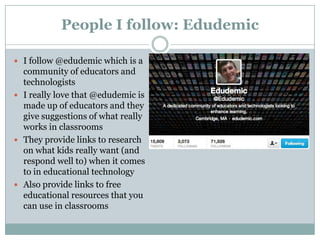 People I follow: Edudemic
 I follow @edudemic which is a

community of educators and
technologists
 I really love that @edudemic is
made up of educators and they
give suggestions of what really
works in classrooms
 They provide links to research
on what kids really want (and
respond well to) when it comes
to in educational technology
 Also provide links to free
educational resources that you
can use in classrooms

 