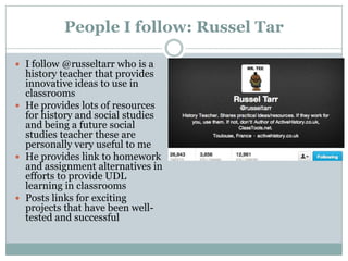 People I follow: Russel Tar
 I follow @russeltarr who is a

history teacher that provides
innovative ideas to use in
classrooms
 He provides lots of resources
for history and social studies
and being a future social
studies teacher these are
personally very useful to me
 He provides link to homework
and assignment alternatives in
efforts to provide UDL
learning in classrooms
 Posts links for exciting
projects that have been welltested and successful

 