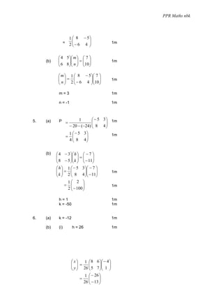 PPR Maths nbk




                    1 ⎛ 8 − 5⎞
                      ⎜      ⎟
                  =
                    2 ⎜− 6 4 ⎟
                      ⎝      ⎠
                                               1m


            ⎛ 4 5 ⎞⎛ m ⎞ ⎛ 7 ⎞
     (b)    ⎜
            ⎜ 6 8 ⎟⎜ n ⎟ = ⎜10 ⎟
                  ⎟⎜ ⎟ ⎜ ⎟                     1m
            ⎝     ⎠⎝ ⎠ ⎝ ⎠

            ⎛ m ⎞ 1 ⎛ 8 − 5 ⎞⎛ 7 ⎞
            ⎜ ⎟= ⎜
            ⎜ n ⎟ 2 ⎜ − 6 4 ⎟⎜10 ⎟
                            ⎟⎜ ⎟               1m
            ⎝ ⎠     ⎝       ⎠⎝ ⎠

            m=3                                1m

            n = -1                             1m



                           1     ⎛ − 5 3 ⎞ 1m
5.   (a)    P =                  ⎜       ⎟
                    − 20 − (−24) ⎜ 8 4 ⎟
                                 ⎝       ⎠
                    1 ⎛ − 5 3⎞
                   = ⎜        ⎟            1m
                    4 ⎜ 8 4⎟
                      ⎝       ⎠

     (b)   ⎛ 4 − 3 ⎞⎛ h ⎞ ⎛ − 7 ⎞
           ⎜
           ⎜ 8 − 5 ⎟⎜ k ⎟ = ⎜ − 11⎟
                   ⎟⎜ ⎟ ⎜         ⎟
           ⎝       ⎠⎝ ⎠ ⎝         ⎠
           ⎛ h ⎞ 1 ⎛ − 5 3 ⎞⎛ − 7 ⎞
           ⎜ ⎟= ⎜
           ⎜ k ⎟ 2 ⎜ 8 4 ⎟⎜ − 11⎟
                              ⎟⎜    ⎟          1m
           ⎝ ⎠     ⎝          ⎠⎝    ⎠
                 1⎛ 2 ⎞
                = ⎜         ⎟
                 2 ⎜ − 100 ⎟
                                               1m
                   ⎝        ⎠

            h=1                                1m
            k = -50                            1m


6.   (a)    k = -12                            1m

     (b)    (i)       h = 26                   1m




                     ⎛ x⎞   1 ⎛ 8 6 ⎞⎛ − 4 ⎞
                     ⎜ ⎟ =
                     ⎜ y ⎟ 26 ⎜ 5 7 ⎟⎜ 1 ⎟
                               ⎜      ⎟⎜ ⎟
                     ⎝ ⎠       ⎝      ⎠⎝ ⎠
                            1 ⎛ − 26 ⎞
                          =    ⎜      ⎟
                            26 ⎜ − 13 ⎟
                               ⎝      ⎠
 