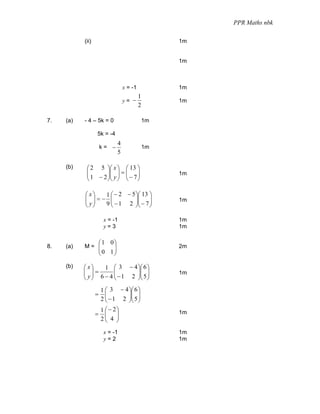 PPR Maths nbk

           (ii)                                     1m


                                                    1m



                                  x = -1            1m
                                           1
                                  y= −              1m
                                           2

7.   (a)   - 4 – 5k = 0                        1m

                  5k = -4
                              4
                      k= −                     1m
                              5

     (b)    ⎛ 2 5 ⎞⎛ x ⎞ ⎛ 13 ⎞
            ⎜
            ⎜ 1 − 2 ⎟⎜ y ⎟ = ⎜ − 7 ⎟
                    ⎟⎜ ⎟ ⎜ ⎟                        1m
            ⎝       ⎠⎝ ⎠ ⎝ ⎠

           ⎛ x⎞ 1 ⎛ − 2 − 5 ⎞⎛ 13 ⎞
           ⎜ ⎟=− ⎜
           ⎜ y⎟             ⎟⎜ ⎟
                9 ⎜ − 1 2 ⎟⎜ − 7 ⎟
                                                    1m
           ⎝ ⎠    ⎝         ⎠⎝ ⎠

                       x = -1                       1m
                       y=3                          1m

                      ⎛1 0⎞
8.   (a)   M= ⎜           ⎟                         2m
              ⎜           ⎟
                      ⎝0 1⎠

     (b)   ⎛ x⎞    1 ⎛ 3 − 4 ⎞⎛ 6 ⎞
           ⎜ ⎟=
           ⎜ y ⎟ 6 − 4 ⎜ − 1 2 ⎟⎜ 5 ⎟
                       ⎜       ⎟⎜ ⎟                 1m
           ⎝ ⎠         ⎝       ⎠⎝ ⎠
                   1 ⎛ 3 − 4 ⎞⎛ 6 ⎞
                  =  ⎜       ⎟⎜ ⎟
                   2 ⎜ − 1 2 ⎟⎜ 5 ⎟
                     ⎝       ⎠⎝ ⎠
                   1 ⎛ − 2⎞
                  = ⎜ ⎟                             1m
                   2⎜ 4 ⎟
                     ⎝ ⎠
                       x = -1                       1m
                       y=2                          1m
 