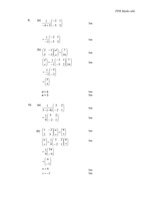PPR Maths nbk

9.    (a)      1 ⎛ − 2 1⎞
                    ⎜      ⎟
            − 6 + 5 ⎜ − 5 3⎟
                                       1m
                    ⎝      ⎠


                1 ⎛ − 2 1⎞
            =       ⎜      ⎟
                − 1 ⎜ − 5 3⎟
                                       1m
                    ⎝      ⎠

      (b) ⎛ 2    − 1 ⎞⎛ d ⎞ ⎛ 7 ⎞
            ⎜
            ⎜ 5 − 3 ⎟⎜ e ⎟ = ⎜16 ⎟
                     ⎟⎜ ⎟ ⎜ ⎟          1m
            ⎝        ⎠⎝ ⎠ ⎝ ⎠
            ⎛ d ⎞ 1 ⎛ − 3 1 ⎞⎛ 7 ⎞
            ⎜ ⎟=
            ⎜ e ⎟ − 1 ⎜ − 5 2 ⎟⎜16 ⎟
                       ⎜       ⎟⎜ ⎟    1m
            ⎝ ⎠        ⎝       ⎠⎝ ⎠
                1 ⎛ − 5⎞
            =       ⎜ ⎟
                − 1 ⎜ − 3⎟
                    ⎝ ⎠
             ⎛ 5⎞
            =⎜ ⎟
             ⎜ 3⎟
             ⎝ ⎠

            d=5                        1m
            e=3                        1m


10.   (a)       1    ⎛ 5 2⎞
                     ⎜       ⎟
            5 − (−4) ⎜ − 2 1 ⎟
                                       1m
                     ⎝       ⎠
              1 ⎛ 5 2⎞
            = ⎜          ⎟
              9 ⎜− 2 1⎟
                                       1m
                ⎝        ⎠


      (b) ⎛ 1    − 2 ⎞⎛ u ⎞ ⎛ 8 ⎞
          ⎜ ⎜ 2 5 ⎟⎜ v ⎟ = ⎜ 7 ⎟
                                       1m
                     ⎟⎜ ⎟ ⎜ ⎟
            ⎝        ⎠⎝ ⎠ ⎝ ⎠
            ⎛ u ⎞ 1 ⎛ 5 2 ⎞⎛ 8 ⎞
            ⎜ ⎟= ⎜
            ⎜ v ⎟ 9 ⎜ − 2 1 ⎟⎜ 7 ⎟
                             ⎟⎜ ⎟
                                       1m
            ⎝ ⎠      ⎝       ⎠⎝ ⎠
             1 ⎛ 54 ⎞
            = ⎜ ⎟
             9 ⎜ − 9⎟
               ⎝ ⎠
             ⎛6⎞
            =⎜ ⎟
             ⎜ − 1⎟
             ⎝ ⎠
            u=6                        1m
            v = −1                     1m
 