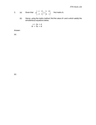 PPR Maths nbk

                          ⎛ −1 2⎞ ⎛1 0⎞
3.    (a)   Given that   A⎜
                          ⎜ − 3 5 ⎟ = ⎜ 0 1 ⎟,
                                  ⎟ ⎜       ⎟
                                                 find matrix A.
                          ⎝       ⎠ ⎝       ⎠

      (b)   Hence, using the matrix method, find the value of r and s which satisfy the
            simultaneous equations below.

                     -r + 2s = -4
                   -3r + 5s = -9

Answer :

(a)




(b)
 