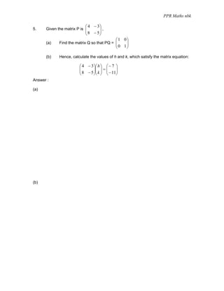 PPR Maths nbk

                            ⎛ 4 − 3⎞
5.    Given the matrix P is ⎜      ⎟,
                            ⎜ 8 − 5⎟
                            ⎝      ⎠
                                              ⎛1 0⎞
      (a)    Find the matrix Q so that PQ = ⎜
                                            ⎜      ⎟
                                              ⎝ 0 1⎟
                                                   ⎠

      (b)    Hence, calculate the values of h and k, which satisfy the matrix equation:

                        ⎛ 4 − 3 ⎞⎛ h ⎞ ⎛ − 7 ⎞
                        ⎜
                        ⎜ 8 − 5 ⎟⎜ k ⎟ = ⎜ − 11⎟
                                ⎟⎜ ⎟ ⎜         ⎟
                        ⎝       ⎠⎝ ⎠ ⎝         ⎠
Answer :

(a)




(b)
 