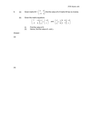 PPR Maths nbk

                              ⎛ k 6⎞
6.    (a)   Given matrix M = ⎜       ⎟, find the value of k if matrix M has no inverse.
                             ⎜  − 4 2⎟
                              ⎝      ⎠

      (b)   Given the matrix equations
                     ⎛ 7 − 6 ⎞⎛ x ⎞ ⎛ − 4 ⎞            ⎛ x⎞   1 ⎛ 8 6 ⎞⎛ − 4 ⎞
                     ⎜
                     ⎜ − 5 8 ⎟⎜ y ⎟ = ⎜ 1 ⎟
                             ⎟⎜ ⎟ ⎜ ⎟          and ⎜ ⎟ = ⎜
                                                   ⎜ y ⎟ h ⎜ 5 7 ⎟⎜ 1 ⎟
                                                                 ⎟⎜ ⎟
                     ⎝       ⎠⎝ ⎠ ⎝ ⎠              ⎝ ⎠     ⎝     ⎠⎝ ⎠

            (i)    Find the value of h
            (ii)   Hence, find the value of x and y.

Answer :

(a)




(b)
 