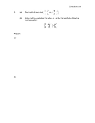 PPR Maths nbk

                                     ⎛ 2 4⎞    ⎛ 2 4⎞
            Find matrix M such that ⎜     ⎟M = ⎜
                                               ⎜1 3⎟
8.    (a)
                                    ⎜  1 3⎟         ⎟
                                     ⎝    ⎠    ⎝    ⎠

      (b)   Using matrices, calculate the values of x and y that satisfy the following
            matrix equation.

                                      ⎛ 2 4 ⎞⎛ x ⎞ ⎛ 6 ⎞
                                      ⎜
                                      ⎜ 1 3 ⎟⎜ y ⎟ = ⎜ 5 ⎟
                                            ⎟⎜ ⎟ ⎜ ⎟
                                      ⎝     ⎠⎝ ⎠ ⎝ ⎠


Answer :

(a)




(b)
 