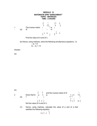 MODULE 12
MATEMATIK SPM “ENRICHMENT”
TOPIC : MATRICES
TIME : 2 HOURS

3
−
2
−
4
n

1
. (a)
The inverse matrix
of

 is
m


5
−
4


−
5 3
  
Find the value of m and of n.
(b) Hence, using matrices, solve the following simultaneous equations : 3x
– 2y = 8
5x – 4y = 13
Answer :
(a)
(b)
2
. (a)
Given that G
=

m
3

and the inverse matrix of G
is 1  4
−
3
 
 
,

2 n
 1
4

−
2 m

   
find the value of m and of n.
(2) Hence, using matrices, calculate the value of p and of q that
satisfies the following equation :
 p  
1

 