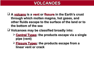 VOLCANOES
 A volcano is a vent or fissure in the Earth’s crust
through which molten magma, hot gases, and
other fluids escape to the surface of the land or to
the bottom of the sea
 Volcanoes may be classified broadly into:
 Central Types: the products escape via a single
pipe (vent)
 Fissure Types: the products escape from a
linear vent or crack

 
