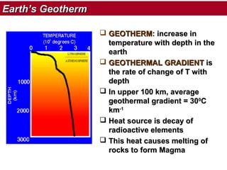 Earth’s Geotherm
 GEOTHERM: increase in
temperature with depth in the
earth
 GEOTHERMAL GRADIENT is
the rate of change of T with
depth
 In upper 100 km, average
geothermal gradient = 300C
km-1
 Heat source is decay of
radioactive elements
 This heat causes melting of
rocks to form Magma

 