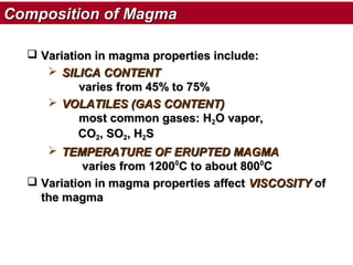 Composition of Magma
 Variation in magma properties include:
 SILICA CONTENT
varies from 45% to 75%
 VOLATILES (GAS CONTENT)
most common gases: H2O vapor,
CO2, SO2, H2S
 TEMPERATURE OF ERUPTED MAGMA
varies from 12000C to about 8000C
 Variation in magma properties affect VISCOSITY of
the magma

 