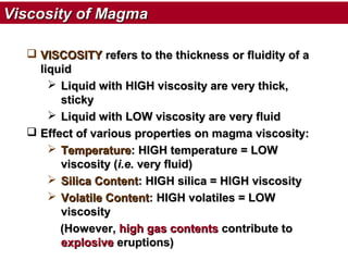 Viscosity of Magma
 VISCOSITY refers to the thickness or fluidity of a
liquid
 Liquid with HIGH viscosity are very thick,
sticky
 Liquid with LOW viscosity are very fluid
 Effect of various properties on magma viscosity:
 Temperature: HIGH temperature = LOW
viscosity (i.e. very fluid)
 Silica Content: HIGH silica = HIGH viscosity
 Volatile Content: HIGH volatiles = LOW
viscosity
(However, high gas contents contribute to
explosive eruptions)

 
